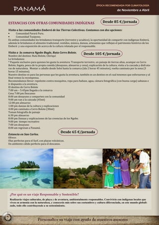 ÉPOCA RECOMENDADA POR CLIMATOLOGÍA
     PANAMÁ                                                                                        de Noviembre a Abril



 ESTANCIAS CON OTRAS COMUNIDADES INDÍGENAS                                            Desde 85 €/jornada

 Visita a las comunidades Emberá de las Tierras Colectivas. Contamos con dos opciones:
      Comunidad Parará Puru.
      Comunidad Tusipono.
 En ambas comunidades les brindamos transporte (terrestre y acuático), la oportunidad de compartir con indígenas Emberá,
 además le brindamos el alimento tradicional, vestidos, música, danzas, artesanías que reflejan el patrimonio histórico de los
 Emberá y una exposición de acerca de la cultura relatada por el responsable.

 Visita a la comarca Ngobe Bugle, Ruta Cerro Bolote.                 Desde 105 €/jornada
 Nombre del destino: Ruta Bolote, Chiriquí
 Le brindamos:
 * Paquete exclusivo para quienes les gusta la aventura: Transporte terrestre, un paisaje de tierras altas, acampar en Cerro
 Bolote, fogata, pesca de tu propia comida (desayuno, almuerzo y cena), explicación de la cultura, visita a la cascada y disfruta-
 ras de naturaleza. Montar a caballo desde Soloi hasta la comarca (ida 2 horas 45 minutos), vuelta caminata por la zona (3
 horas 15 minutos).
 Nuestro destino es para las personas que les gusta la aventura, también es un destino en el cual tenemos que esforzarnos y al
 final vemos la recompensa.
 Recomendamos llevar: repelente contra mosquitos, ropa para bañase, agua, cámara fotográfica (con buena carga) sabanas e
 ir dispuesto a la aventura.
 El destino de Cerro Bolote
 7:00 am – 5:45pm llegada a la comarca
 Cena 7:00 pm Descanso
 8:00 am desayuno y comparten con la comunidad
 9:00 am van a la cascada (45mt)
 12:00 pm almuerzo
 1:00 pm danzas de la cultura y explicaciones
 4:00 pm caminata a Cerro Bolote (30mt)
 Toman fotografía de paisaje
 6:30 pm almuerzo
 8:00 pm Danzas y explicaciones de las creencias de los Ngobe.
 9:00 pm tiempo recreativo
 7:00 am desayuno
 8:00 am regresan a Panamá.
                                                Desde 65 €/jornada
 Estancia en San Carlos.
 Ofrece:
 Olas perfectas para el Surf, con playas volcánicas.
 Un ambiente cálido perfecto para el descanso.




  ¿Por qué es un viaje Responsable y Sostenible?
  Realizarás viajes culturales, de playa y de aventura, ambientalmente responsables. Convivirás con indígenas locales que
  viven en armonía con la naturaleza, y conocerás más sobre sus costumbres y cultura diferenciada, en este mundo globali-
  zado, todo ello contribuyendo a su sostenimiento.



10
 