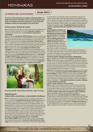 ÉPOCA RECOMENDADA POR CLIMATOLOGÍA
     HONDURAS                                                                                              de Noviembre a Abril


                                                      Desde 900 €
LO MEJOR DEL ECOTURISMO
                                                                       te que Punta Sal con más 200 especies de árboles y arbustos, 42
Este tour le llevará hasta la antigua civilización Maya se-            especies de hormigas, 245 especies de pájaros tropicales, 28 espe-
guido del Caribe Esmeralda con sus costas de playas, pes-              cies de reptiles, 12 especies de anfibios y 31 especies de mamíferos.
cadores Garífunas, parques nacionales y la joya de Cha-                Entre estas especies algunas destacan en vía de extinción como las 4
chahuate. Varios de estos lugares son exclusivos.                      especies de tortugas, 3 de pescados, 2 de reptiles y 8 de mamíferos
                                                                       incluidos el manatí y jaguar. Posibilidad de pasar la noche en
Primera parte: Ruinas de Copan                                         nuestro campamento de selva ubicado en el corazón de este
                                                                       refugio.
Día 1. Bienvenido al aeropuerto internacional de SAN PEDRO SULA        Día 6. PARQUE NACIONAL DE
donde le esperara su guía. Por la tarde visita de la ciudad, de la     PUNTA SAL. Visita de las comu-
catedral de San Pedro Sula y del mercado de artesanías de              nidades de pescadores Garífu-
"Guamelito".                                                           nas de San Juan y Tornabé y
Día 2. Traslado al pueblo de COPAN Ruinas, pintoresco pueblo que       Miami. Seguido de una excur-
albergó en su tiempo la gran civilización MAYA. Para los aficionados,  sión con nuestra lancha en la
podrán aprovechar de los puros de COPAN que son de clase mun-          laguna de Los Micos, al en-
dial. Por la tarde visita de la reserva natural de "Macaw Moun-        cuentro de fauna y flora. Este
tain", su parque de aves tropicales (como los tucanes, guacamayas y    parque es uno del los parques
otros de todo el continente americano), podremos también apreciar      más apreciados de la costa Cari-
algunos cultivos de café y la torrefacción del café Miramundo.         be, además una gran parte de los
Día 3. Visita de las ruinas aracnológica de COPAN y de la              guías han crecido en el borde de
"Acrópolis", clasificado como Patrimonio de la Humanidad por la        esta Bahía y sabrán mostrarles los secretos mejor guardados de
UNESCO. Copan es uno de los lugares más importante de la civiliza-     este lugar. Aprovecharemos el recorrido en barco por la laguna al
ción MAYA, este valle era el polo artístico de los MAYAS. Por la tarde encuentro de la fauna y flora seguido de un buen pescado al estilo
pasaremos por la eco-hacienda de San Lucas para ir a los Zapos         Garífuna como almuerzo frente al Caribe.
"antiguo hospital maya". Siguiendo nuestro camino iremos en la
montaña hasta la comunidad Chortis de LA PINTADA. La Pintada
                                                                       Tercera parte: Parques marinos y Montañas
                                                                       Día 7. Traslado hasta la Ceiba para el parque marino de Cuero y
es una de las aldeas mas típica de Copan, los Chortis son una etnia
                                                                       Salado. Visitaremos primero acompañado de un ingeniero agróno-
que no cortaron sus vínculos con sus ancestros Maya. Posibilidad
                                                                       mo una de las mas grandes plantaciones de piña del país seguido de
de hacer este recorrido montado a caballo (no incluido).
                                                                       una excursión en canoa en el parque marino hasta una eco-hacienda
                                                                       donde probaremos durante un delicioso almuerzo los productos
                                                                       locales de esta hacienda familiar. Por la tarde haremos un pequeño
                                                                       recorrido hasta el mar por el sendero el "cacao".
                                                                       Días 8 y 9. Traslado hasta la Ceiba, después de la visita de la ciudad
                                                                       iremos hasta el parque nacional de PICO BONITO hasta la aldea
                                                                       de Las Mangas, sin lugar a duda uno de las aldeas y parques más
                                                                       diversos de Honduras con una gran variedad de mamíferos, pájaros
                                                                       tropicales y su flora maravillosa. Este parque va del nivel del mar
                                                                       hasta 7300 pies. Caminata hasta la cascada y sus pozas de agua cris-
                                                                       talinas. Actividades : Treks, pozas naturales y cascadas. Rafting y
                                                                       Canopy posible (no incluido).
                                                                       a parte : Cayos Cochinos, reserva marina.
                                                                       Días 9 y 10. Traslado hasta la aldea Garífuna de Nuevo Armenia
                                                                       para trasladarnos con nuestra lancha a los Cayos Cochinos y mas
                                                                       precisamente al lugar que los locales llaman paraíso, el cayo Cha-
                                                                       chahuate. Este cayo mide 300 metros de largo, rodeado por los
Extensión posible : Ruinas Maya del Puente o Agua Termales.
                                                                       arrecife coralinos, playas de arena blanca y agua cristalinas.
                                                                       Playas, snorkeling y placer con los habitantes del cayo.
Segunda parte:                                                         Día 11. Excursión al jardín botánico de LANCETILLA. Segundo
Costa Caribe, ecoturismo y comunidades Garífunas. jardín botánico tropical del mundo. Con una impresionante cantidad
Día 4. Traslado para la costa Caribe hasta la Bahía de Tela. Por la    de flora, mariposas y pájaros que viven en este paraíso. Un guía bo-
tarde visita de la comunidad Garífuna de Triunfo de la Cruz y de tanista del jardín le hará conocer los secretos de la naturaleza. Tarde
su ambiente afro-caribeña. Fue en esta bahía que en 1524, el con-      en las playas de la Bahía de Tela. Día 12: Traslado al aeropuerto
quistador Cristóbal de OLID (enviado por Cristóbal COLON), con-        de SAN PEDRO SULA, para conectar con su vuelo internacional de
quisto Honduras y fundó la primera comunidad del país que bautizo regreso. Según su hora de salida; visita del mercado Del Progreso .
Triunfo de la Cruz. Visita de la comunidad donde su guía Garífuna le
brindara los detalles de la cultura, vida y costumbre Garífunas.
Los GARIFUNAS llegaron en 1797 con su propia cultura que consti-
tuye la principal riqueza cultural del país, con su propio dialecto,
gastronomía, ritos resultantes del vudú y músicas (la punta y el yan-
cunu). Visita y explicaciones de la cultura Garífuna seguido de un
descanso en las aguas del Caribe de esta comunidad.
Día 5. PUNTA IZOPO. Excursión privada en Cayuco (canoa típica
Garífuna de madera) hasta la reserva de vida silvestre de Punta
Izopo. El banco genético de este parque es mucho más impresionan



                                                                                                                                           11
 