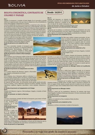 ÉPOCA RECOMENDADA POR CLIMATOLOGÍA
       BOLIVIA                                                                                                                   de Junio a Octubre


BOLIVIA ENIGMÁTICA, CONTRASTE DE                                                   Desde 1620 €
COLORES Y PAISAJE
                                                                                   Día 11
Día 1                                                                              Después del desayuno, se visitarán los
Llegada al aeropuerto y traslado al hotel elegido. En el recorrido, se puede       principales atractivos de la población de
observar la impresionante vista que tiene la ciudad de La Paz. (Posibilidad de     Copacabana, almuerzo y traslado en lan-
tomar fotos) llegada y alojamiento en el hotel.                                    cha a la Isla de Sol, donde visitaremos el
A la hora establecida, se inicia el recorrido por la ciudad de La Paz, observan-   Palacio de Pilcocaina, Yumani y la Fuente del Inca. Cena.
do los atractivos más representativos como son; La Plaza Murillo, centro Polí-     Noche de pernocte en la Isla del Sol (Eco-albergue)
tico de Bolivia, donde se observan el Palacio de Gobierno, Palacio Legislativo y   Día 12
la Catedral Metropolitana, visita a San Francisco y la calle de las Brujas, para   Temprano por la mañana, se continuará visitando los alrededores de la Isla
continuar el recorrido hasta la calle Jaén, en la cual se encuentran los museos    del Sol. Aproximadamente a las once, salida a Copacabana y almuerzo. Por la
más representativos, donde visitaremos el Museo del Oro. Luego se continúa         tarde, regreso a la ciudad de La Paz, llegada y acomodación en el Hotel.
el recorrido hacia el mirador de Killi Killi donde se pueden tomar buenas          Noche de pernocte en la ciudad de La Paz
fotos de la ciudad. Para finalizar el paseo, traslado a la zona sur, donde se      Día 13
visitará el valle de la Luna (que recibió este nombre                                                          Día libre para realizar compras personales. Al atar-
por su similitud con la superficie lunar). Posterior-                                                          decer se realizará un paseo por la ciudad, donde se
mente degustaremos una deliciosa comida boliviana                                                              podrá observar el contraste de colores y luces de la
en un prestigioso restaurante. Regreso al Hotel.                                                               noche. Se degustará un exquisito plato de comida
Noche de pernocte en la ciudad de La Paz                                                                       boliviana en una Peña Folclórica donde, disfrutará
Día 2                                                                                                          también de música y danza. A la hora convenida,
A la hora convenida, traslado al Aeropuerto para                                                               regreso al Hotel para descansar.
tomar el avión con destino a la amazonia Boliviana;                                                            Noche de pernocte en la ciudad de La Paz
específicamente Rurrenabaque. Recepción en el                                                                  Día 14
aeropuerto y posterior traslado al Hotel elegido,                                                              Traslado a la población de Uyuni, llegada y traslado
trago de Bienvenida. Cena y descanso en el Hotel.                                                              al Hotel elegido. Cena.
Noche de pernocte en hotel en Rurrenabaque                                                                     Día 15
Días 3 y 4                                                                                                     Por la mañana, después del desayuno alrededor de
Por la mañana, tras el desayuno salida en bote por el río Beni. En el trayecto     las 9:00 a. m. se inicia el tour al Salar y Lagunas de Colores, donde se visitará
se pasará por el Estrecho del Bala. Se continúa navegando hasta el Río Tuichi,     el Cementerio de Trenes, Colchani, donde se puede apreciar el proceso artesa-
donde se ingresa al Parque Nacional Madidi (Tiempo Aprox. tres horas y             nal de la sal en las micro Fábricas de Sal, Ojos de Sal, Montones de Sal . Se
media en bote). Almuerzos en campamento en la selva. Observación de diver-         continúa el viaje por medio del Salar rumbo a la Isla del Pescado, almuerzo.
sidad en especies de flora, visita a los farallones de las parabas y caminatas     Visita a la Isla Incahuasi y paseo por el lugar. En el camino se puede apreciar
de madrugada y noche para observar hábitos nocturnos de algunos animales;          la puesta de sol, se continúa viaje hasta San Juan. Cena.
caminatas por sendas para conocer y aprender sobre las plantas medicinales.                            Noche de pernocte en Albergue rústico en la población
Caminatas en medio de la selva. Cenas                                                                  de Uyuni
02 Noches de pernocte en Campamento en la Selva                                                        Día 16
Día 5                                                                                                  Desayuno y salida hacia Laguna Colorada, en el trayecto
Por la tarde, después del almuerzo, regreso a Rurrenaba-                                               podrá observar el Volcán Ollague y se visitarán las lagunas;
que. Llegada y acomodación en el hotel.                                                                Cañapa, Hedionda, Onda, Shiarkota, y Ramaditas, con posi-
Días 6 y 7                                                                                             bilidad de ver flamencos; Almuerzo, se observará la Pampa
Por la mañana, tras el desayuno salida en vehículos 4 x 4                                              de Siloli y el Árbol de Piedra llegando a destino. Cena.
hacia la Pampa, (tiempo Aprox. tres horas y media) llegada                                             Noche de pernocte en Albergue rústico
a la población de Santa Rosa y traslado al Río Yacuma para                                             Día 17
iniciar la navegación. Almuerzo. Observación de diversidad                                             Temprano por la mañana se visitará Sol de Mañana, zona
de especies de fauna como , ave del paraíso, tucán, garzas, martín pescador,       Volcánica donde es posible tomar un baño, luego se atraviesa el desierto de
serere, el mutún, y otros. Diferentes especies de monos; (chichilo, maneche,       Dalí y la Laguna Verde; donde se puede apreciar el cambio de color del agua,
capuchino), capibaras, lagartos, anacondas y otros animales. Almuerzos y           se continúa el viaje a San Cristóbal observando el Valle de las Rocas. Almuerzo
cenas.                                                                             y Cena.
02 Noches de pernocte en Campamento en la Pampa                                    Noche de pernocte en Albergue rústico
Día 8                                                                              Día 18
Después del Almuerzo regreso a Rurrenabaque. Llegada y traslado al Hotel           Desayuno y paseo por los alrededores. Almuerzo. Se continúa viaje hacia
elegido. Cena.                                                                     Uyuni, llegada y traslado al hotel para descansar. A la hora conveniente, salida
Noche de pernocte en hotel en Rurrena-                                             a la Ciudad de La Paz
baque                                                                              Noche de pernocte en transporte
Día 9                                                                              Día 19
A la hora conveniente, traslado del Hotel al Aeropuerto, para tomar el Vuelo       Llegada a la ciudad de La Paz y traslado al Hotel, día libre.
de retorno a la ciudad de                                                          Cena de despedida
La Paz. Traslado y aco-                                                            Noche de pernocte en la ciudad de La Paz
modación en el hotel                                                               Día 20
elegido. Cena.                                                                     Desayuno y a la hora conveniente, traslado al Aeropuerto
Noche de pernocte en
la ciudad de La Paz
Día 10
Desayuno y salida rum-
bo a la población de
Tiwanaku, ubicada a 72
Km. donde se visitarán el
Museo Lítico, Museo
Cerámico, Pirámide de
Akapana, Templete Semi
Subterráneo de Kalasasaya, los Monolitos, la Puerta del Sol, almuerzo; por la
tarde traslado a la población de Copacabana. Acomodación en el hotel.
Noche de pernocte en Copacabana




14
 