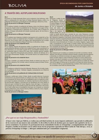 ÉPOCA RECOMENDADA POR CLIMATOLOGÍA
       BOLIVIA                                                                                                                   de Junio a Octubre


A TRAVÉS DEL ALTIPLANO BOLIVIANO
Día 1                                                                               Día 8
Encuentro en Tambo Quemado (línea cero), trasbordo a bus boliviano, refri-          Desayuno y salida al salar
gerio y continuación de viaje hacia el Parque Nacional Sajama, arribo a la          de Chiguana, donde se
población de Tomarapi y acomodación en el Ecoalbergue. Almuerzo y Cena.             puede observar a distancia
Noche de pernocte en Albergue Tomarapi                                              el volcán Ollague, el cual se
Día 2                                                                               encuentra activo y se pue-
Por la mañana, traslado a la población de Sajama, visita a los Géiseres, laguna     de ver la emanación de
Huaynacota, donde existe la posibilidad de ver flamencos y las aguas terma-         humo del cráter; conti-
les. Retorno a Tomarapi para el almuerzo. Por la tarde, visita al bosque de         nuando con el recorrido se
Queñua, el bosque más grande del mundo (caminata aprox. de tres horas y             llega a las lagunas; He-
media). Cena.                                                                       dionda, Honda, etc., en las
Noche de pernocte en Albergue Tomarapi                                              cuales se puede apreciar gran variedad de aves como Flamencos rosados,
Día 3                                                                               patos silvestres y otras variedades de aves. Ideal aventura para los Ornitólo-
Por la mañana muy temprano traslado al aeropuerto de la ciudad de La Paz,           gos. Almuerzo campestre o box lunch. Posteriormente se atravesará una gran
para tomar el vuelo a la ciudad de Sucre. Traslado y acomodación en el hotel.       extensión desértica semiárida llamada Desierto del Siloli. Se visitará el sector
Almuerzo. Por la tarde, visita a los lugares más representativos de la ciudad       donde se encuentran Vizcachas, también se observará el Árbol de Piedra,
como; la Casa de la Libertad, el Museo Textil Asur, La Recoleta y otros.            estructura rocosa formada por el viento y la erosión. Llegada a Laguna Colo-
Noche de pernocte en la ciudad de Sucre                                             rada y acomodación en una posada. Se podrá realizar una breve excursión
Día 4 - Domingo                                                                     por los alrededores de la laguna, donde se observará más detenidamente las
Por la mañana, después del desayuno salida a la población de Tarabuco, pe-          tres variedades de flamencos que existen en el área de la laguna y otras aves
queña población ubicada a 60 Km. de la ciudad de Sucre, muy conocida por su         características de la zona. Cena.
feria Dominical, a la cual asiste la gente de las comunidades aledañas llevan-      Noche de pernocte en Albergue rústico
do vestimentas típicas y únicas de la zona. Allí se podrán apreciar también         Día 9
textiles y adquirirlos directamente del productor, además de disfrutar de la        Muy temprano por la mañana, se continúa el recorrido con destino a Sol de
danza típica denominada “Phujllay”. Por la tarde retorno a la ciudad de Sucre.      Mañana, zona de gran actividad volcánica donde se pueden apreciar géiseres
Almuerzo.                                                                           y fumarolas, se continúa la travesía a las aguas termales donde se puede
Noche de pernocte en la ciudad de Sucre                                             tomar un baño, luego se visita el Desierto de Dalí en el cual se observan in-
Día 5                                                                               mensas rocas que se asemejan a un cuadro pintado por el artista Salvador
Desayuno y traslado a la ciudad de Potosí, donde se visitará una mina en el         Dalí. Llegada a la Laguna Verde, donde se puede apreciar el cambio de colora-
Cerro Rico, almuerzo. Por la tarde, visita al convento museo de Santa Teresa.       ción de sus aguas, la misma que se encuentra en la base del volcán Llicanca-
(exteriores).                                                                       bur. A horas 10:40 a.m. aproximadamente, traslado a Hito Cajones para reali-
Noche de pernocte en la ciudad de Potosí                                            zar el traslado a San Pedro de Atacama Chile.
Día 6
Por la mañana se visitará la Casa de la Moneda. Almuerzo. Por la tarde, trasla-
do a la población de Uyuni - Colchani. Llegada y acomodación en el Hotel de
Sal Luna Salada.
Noche de pernocte en la población de Colchani (Salar de Uyuni)
Día 7
Desayuno y salida para visitar el Salar, donde se podrá observar el proceso
artesanal de la sal, posteriormente se realizará una visita a los Ojos del Salar,
y la acumulación de sal por parte de los pobladores para su respectivo trans-
porte hacia las plantas artesanales. Se continúa viaje hacia la Isla Incahuasi o
isla del Pescado. Llegada y recorrido por los alrededores de la isla, donde se
observará gran variedad de Cactus Gigantes, fauna del lugar y el impresio-
nante paisaje que se divisa desde la parte más elevada. Almuerzo o box lunch.
Por la tarde salida hacia la localidad de San Juan, en el trayecto se visitarán
algunas poblaciones como; Puerto Chuvica, Mañica, Colcha K y otros. Llegada
y acomodación en albergue. Cena.
Noche de pernocte en Albergue rústico




 ¿Por qué es un viaje Responsable y Sostenible?
 Al hacer estos viajes por Bolivia, se realiza una actividad turística de escaso impacto ambiental y que permite la utilización
 de los recursos de una manera más sostenible. Se diversifica la oferta de destinos para un reparto más equitativo de los re-
 cursos económicos. Se promueve la participación de las comunidades locales en el hospedaje y acompañamiento del viajero.
 Propicia y facilita el encuentro con la cultura local. En los programas especiales de Observación de Vida Salvaje y Aves, se
 prioriza el hospedaje en lodges y albergues administrados por comunidades originarias.



                                                                                                                                                                  15
 