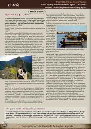 ÉPOCA RECOMENDADA POR CLIMATOLOGÍA

      PERÚ                                                        Machu Picchu y altiplano de Mayo a Agosto - Lima y costa
                                                                             de Enero a Marzo - Región amazónica Julio y Agosto

                                               Desde 1.050€
 EQUO ANDES | 10 días                                                         artesanal único en el mundo, donde los colores y olores se funden
                                                                              con la arquitectura colonial. Luego continuaremos hasta Ollantay-
                                                                              tambo, la maravilla inca, con su fortaleza y el pueblo perfectamente
 Un mini-viaje inolvidable: el Lago Titicaca y la isla de Taquile y           conservados. Por la tarde tomaremos el tren para Aguas Calientes e
 Cusco con el Valle Sagrado y Machu Picchu. Además conoceremos                iniciar la aventura a "Machu Picchu". Noche en Hotel.
 a los productores de comercio justo que desde hace años colabo-              6° día
 ran con Minka Fair Trade una de las principales organizaciones               De madrugada realizaremos el sueño de una vida: bus de Aguas Ca-
 de comercio justo en el Perú.                                                lientes e ingreso
 1° día                                                                       a Machu Picchu,
 Llegada a Cusco. Recogida del aeropuerto o estación de buses. Noche          la "ciudad perdi-
 en Hotel.                                                                    da". Visita de dos
 2° día                                                                       horas y media
 Después del desayuno, a las 09.30, salida con transporte privado             con un guía pri-
 hasta el mercado de San Pedro donde entraremos en contacto con               vado en español
 los sabores, colores y aromas típicos del Ande; aquí se desenvuelve          y después libre
 la vida de los habitantes de la ciudad, seguramente el mejor punto           el resto del día.
 de partida para la visita de Cusco. Sucesivamente iremos a visitar las       Para los más
 ruinas incas de los alrededores de Cusco: Sacsayhuaman, Kenko,               intrépidos existe
 Puka Pukara y Tambomachay. Por la tarde retornaremos al centro               la posibilidad de
 para visitar uno de los siguientes lugares a vuestra elección (los           ir a la cima del
 ingresos no están incluidos): la Catedral en la Plaza de Armas; el           Wayna Picchu.
 bellísimo MAP (Museo de Arte Precolombino); el Qoricancha o Tem-             Por la tarde to-
 plo del Sol; el sugestivo barrio de San Blas con el Coca Shop (donde         maremos el tren y después el bus (de Ollantaytambo o de Poroy)
 se trabaja la hoja de coca en forma legal y alternativa produciendo          para regresar a Cusco.
 infusiones, chocolates, tortas, helados, etc.); un mercado artesanal         7° día
 para comprar regalos.                                                        Opción Bus de Línea: Nos recogerán a las 07:00 para llevarnos a la
                                                    3° día                    estación de bus . A las 07:30 iniciaremos nuestro viaje hacia la ciu-
                                                    A las 8:30, con trans-    dad de Puno. El bus turístico First Class (con calefacción, aire acon-
                                                    porte privado, viaja-     dicionado, baño químico, DVD, asistencia a bordo y almuerzo buffet
                                                    remos al mítico           incluido en Sicuani) hará una serie de paradas durante el viaje: An-
                                                    "Valle Sagrado de los     dahuaylillas, Rajchi y Pukara. Recogida de la estación de bus. Por la
                                                    Incas" al descubri-       noche - entre las 19.00 y 20.00 - encuentro en el Hotel con un repre-
                                                    miento de uno de los      sentante de la comunidad de Huayllano.
                                                    lugares más bellos y      Opción minibús privado: después del desayuno, cerca de las 09:30
                                                    mágicos del Perú.         iniciaremos nuestro viaje hacia la ciudad de Puno. Efectuaremos
                                                    Visitaremos: Chin-        paradas durante el recorrido. Almuerzo en Sicuani (no incluido). Por
                                                    cheros, con el Tem-       la noche - entre las 19.00 y 20.00 - encuentro en el Hotel con un re-
                                                    plo del Arcoiris; Mo-     presentante de la comunidad de Huayllano. Noche en Hotel.
                                                    ray, antiguo y mara-      8° y 9° día. Después del desayuno, a las 07.30 iremos al puerto para
                                                    villosos laboratorio      embarcarnos en una lancha para el tour en el Lago Titicaca, el lago
                                                    biológico inca; y Ma-     navegable más alto del mundo. Visitaremos las Islas flotantes de los
                                                    ras, impresionantes       Uros, que se encuentran al norte de la bahía de Puno. Luego nos
 minas de sal (funcionan todavía después de 1000 años) con un pai-            dirigiremos a Taquile, la isla más grande del Lago.
 saje impresionante. Por la noche regresaremos al Hotel para un me-           Desembarcaremos en la parte norte de la isla y de allí nos traslada-
 recido descanso.                                                             remos hasta Huayllano. Las familias de Huayllano nos acompañarán
 4° día                                                                       en el descubrimiento de los usos, costumbres y tradiciones ancestra-
 A las 09:00 partiremos a la zona de Intihuatana, en el Valle Sagrado         les de la isla. Seremos sus huéspedes, podremos probarnos sus tra-
 de los incas a cerca de una hora de Pisaq. Aquí conoceremos las Co-          jes típicos, y por una noche viviremos como comuneros. Por la no-
 munidades de Cuyo Grande y Cuyo Chico. Viven en esta área unas               che cenaremos con la familia que nos hospeda y asistiremos a un
 cien familias indígenas que se dedican a la agricultura, a la produc-        baile típico de bienvenida. Noche en casa de la familia.
 ción de esencias y cerámica. La organización de la visita se alterna         Al día siguiente después del desayuno, exploraremos la bahía, la
 entre ambas comunidades, por ello dormiremos en Cuyo Grande o                playa y algunas ruinas arqueológicas. Caminaremos hasta el pueblo
 Cuyo Chico de acuerdo a quien le toca, en casa de una familia local.         de Taquile donde almorzaremos, luego descenderemos al puerto
 5° día                                                                       para retornar a Puno, llegada prevista a las 18.00. Noche en Puno.
 Después del desayuno, a las 8:30, retornaremos al Valle Sagrado de
 los Incas. Visitaremos Pisaq, sus imponentes ruinas y el mercado



  ¿Por qué es un viaje Responsable y Sostenible?
  Conocerás a los productores de comercio justo de Perú que exportan sus productos a Europa, en el Lago Titicaca, de alpa-
  ca en Juliaca, y de cerámica y esencias en Pisaq, Valle Sagrado. Tu aportación económica irá destinada a proyectos que
  beneficien a la totalidad de la comunidad promovidos por MINKA FAIR TRADE, organización de productores de Perú
  que practica el comercio justo, con el fin de colocar su producción agropecuaria y artesanal en los mercados locales y mun-
  diales.



16
 