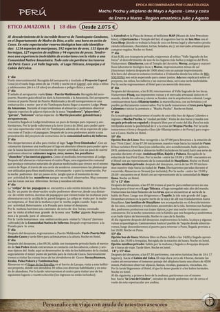 ÉPOCA RECOMENDADA POR CLIMATOLOGÍA

         PERÚ                                                              Machu Picchu y altiplano de Mayo a Agosto - Lima y costa
                                                                                   de Enero a Marzo - Región amazónica Julio y Agosto

ETICO AMAZONIA | 18 días                                     Desde 2.075 €
Al descubrimiento de la increíble Reserva de Tambopata-Candamo,                        la Catedral en la Plaza de Armas; el bellísimo MAP (Museo de Arte Precolom-
                                                                                       bino); el Qoricancha o Templo del Sol; el sugestivo barrio de San Blas con el
en el Departamento de Madre de Dios, a sólo una hora en avión de
                                                                                       Coca Shop (donde se trabaja la hoja de coca en forma legal y alternativa produ-
Cusco. En esta espectacular reserva biológica han sido identifica-                     ciendo infusiones, chocolates, tortas, helados, etc.); un mercado artesanal para
das: 1234 especies de mariposas, 592 especies de aves, 135 tipos de                    comprar regalos. Noche en Hotel.
hormigas, 127 especies de anfibios y 94 especies de peces. Tendre-                     7° día
mos una experiencia inolvidable de ecoturismo con la visita a una                      A las 8:30, con transporte privado, viajaremos al mítico "Valle Sagrado de los
Comunidad Nativa Amazónica. Todo esto sin perderse los tesoros                         Incas" al descubrimiento de uno de los lugares más bellos y mágicos del Perú.
del Perú: Cusco y el Valle Sagrado, el Lago Titicaca, Arequipa y el                    Visitaremos: Chincheros, con el Templo del Arcoiris; Moray, antiguo y maravi-
Cañón del Colca.                                                                       lloso laboratorio biológico inca; y Maras, impresionantes minas de sal
                                                                                       (funcionan todavía después de 1000 años) con un paisaje impresionante.
                                                                                       A la hora del almuerzo estamos invitados a Urubamba donde los niños de MO-
1° día                                                                                 SOQ RUNA nos están esperando para comer juntos. Ada nos explicará sobre el
Vuelo intercontinental. Recogida del aeropuerto y traslado al Proyecto Ceprof.         proyecto, los niños, los talleres y las nuevas ideas, será una tarde inolvidable.
Cena (si el vuelo llega antes de las 19:00) y noche en el Ceprof , que aloja a niños   Por la noche regresaremos al Hotel para un merecido descanso.
y adolescentes (de 6 a 18 años) en abandono o peligro físico y moral.                  8° día
2° día                                                                                 Después del desayuno, a las 8:30, retornaremos al Valle Sagrado de los Incas.
Traslado al aeropuerto: vuelo Lima - Puerto Maldonado. Recogida del aero-              Visitaremos Pisaq, sus imponentes ruinas y el mercado artesanal único en el
puerto. Nuestro guía oficial les dará la bienvenida a la Amazonía. Del aeropuerto      mundo, donde los colores y olores se funden con la arquitectura colonial. Luego
iremos al puerto fluvial de Puerto Maldonado y de allí navegaremos en una              continuaremos hasta Ollantaytambo, la maravilla inca, con su fortaleza y el
embarcación a motor por el río Tambopata hasta llegar a nuestro Lodge: Posa-           pueblo perfectamente conservados. Por la tarde tomaremos el tren para Aguas
da Amazonas. Durante el viaje tendremos el almuerzo y podremos observar                Calientes e iniciar la aventura a "Machu Picchu". Noche en Hotel.
algunas especies de pájaros típicos de la zona: “rayadores”, “playeritos”,             9° día
“garzas”, “halcones” varias especies de Martín pescador, golondrinas y                 En la madrugada realizaremos el sueño de una vida: bus de Aguas Calientes e
atrapamoscas.                                                                          ingreso a Machu Picchu, la "ciudad perdida". Visita de dos horas y media con
A nuestra llegada al Lodge tendremos un poco de tiempo para reposar y am-              un guía privado en español y después libre por el resto del día. Para los más
bientarnos. Por la tarde subiremos a la torre (cerca de 30m) para poder apre-          intrépidos existe la posibilidad de ir a la cima del Wayna Picchu. Por la tarde
ciar una espectacular vista del río Tambopata además de otras especies de pája-        tomaremos el tren y después el bus (de Ollantaytambo o de Poroy) para regre-
ros como el Tucán y el papagayo. Después de la cena podremos asistir a una             sar a Cusco. Noche en Hotel.
presentación del proyecto de ecoturismo de la comunidad nativa de Infierno.            10° día
3° día                                                                                 Opción Bus de Línea: Nos recogerán a las 07:00 para llevarnos a la estación de
Nos despertaremos al alba para visitar el lago “Lago Tres Chimbadas”. Con un           bus "First Class". A las 07:30 iniciaremos nuestro viaje hacia la ciudad de Puno.
catamarán daremos una vuelta por el lago en absoluto silencio para poder apre-         El bus turístico First Class (con calefacción, aire acondicionado, baño químico,
ciar la fauna lacustre en el momento de mayor actividad. Con un poco de suerte         DVD, asistencia a bordo y almuerzo buffet incluido en Sicuani) hará una serie de
podremos observar caimanes negros, aves, monos, los peculiares                         paradas durante el viaje: Andahuaylillas, Rajchi y Pukara. Recogida de la
“chanchos” y las nutrias gigantes. Como al mediodía retornaremos al Lodge.             estación de bus First Class. Por la noche - entre las 19.00 y 20.00 - encuentro en
Después del almuerzo visitaremos el centro Ñape, una organización comunal              el Hotel con un representante de la comunidad de Huayllano. Noche en Hotel.
que produce extractos naturales de plantas medicinales que crecen en el mismo          Opción minibús privado: después del desayuno, cerca de las 09:30 iniciare-
centro de Ñape. A través de una serie de senderos conoceremos las plantas que          mos nuestro viaje hacia la ciudad de Puno. Efectuaremos paradas durante el
son utilizadas para fines medicinales, el transporte o para la construcción. Por       recorrido. Almuerzo en Sicuani (no incluido). Por la noche - entre las 19.00 y
la noche podremos dar un paseo en la jungla que es el momento de ma-                   20.00 - encuentro en el Hotel con un representante de la comunidad de Huay-
yor actividad de los mamíferos aunque no es fácil observarlos. Muy comunes             llano. Noche en Hotel.
son las ranas con sus diferentes formas y sonidos extraños.                            11° y 12° días
4° día                                                                                 Después del desayuno, a las 07.30 iremos al puerto para embarcarnos en una
La “collpa” de los papagayos se encuentra a solo veinte minutos de la Posa-            lancha para el tour en el Lago Titicaca, el lago navegable más alto del mundo.
da. De un punto de observación oculto podremos observar, desde una distan-             Visitaremos las Islas flotantes de los Uros, que se encuentran al norte de la
cia de veinte metros, docenas de papagayos que vienen todas las mañanas para           bahía de Puno. Luego nos dirigiremos a Taquile, la isla más grande del Lago.
alimentarse con la arcilla de la pared fangosa. La collpa se visita por la maña-       Desembarcaremos en la parte norte de la isla y de allí nos trasladaremos hasta
na temprano, al final de la mañana o por la noche, según cuando haya ma-               Huayllano. Las familias de Huayllano nos acompañarán en el descubrimiento
yor actividad. Retornamos a la Posada para tomar el desayuno.                          de los usos, costumbres y tradiciones ancestrales de la isla. Seremos sus huéspe-
Por la mañana haremos una caminata de cerca de dos horas, coronado                     des, podremos probarnos sus trajes típicos, y por una noche viviremos como
por la visita al árbol mas grande de la zona una “Ceiba” gigante. Regresare-           comuneros. En la noche cenaremos con la familia que nos hospeda y asistiremos
mos a la posada para el almuerzo.                                                      a un baile típico de bienvenida. Noche en casa de la familia.
Por la tarde tomaremos una embarcación para visitar la “chacra” (terreno               Al día siguiente después del desayuno, exploraremos la bahía, la playa y algunas
cultivado) de la Comunidad Nativa de Infierno. Después regresaremos a la               ruinas arqueológicas. Caminaremos hasta el pueblo de Taquile donde almorza-
Posada para la cena.                                                                   remos, luego descenderemos al puerto para retornar a Puno, llegada prevista a
5° día                                                                                 las 18.00. Noche en Puno.
Después del desayuno, regresaremos a Puerto Maldonado. Vuelo Puerto Mal-               13º día
donado-Cusco y tarde libre para aclimatarnos a la altura. Noche en Hotel.              Opción bus de línea: Mañana libre en Puno. Salida a las 14.00 y llegada aproxi-
6° día                                                                                 mada a las 19.00 a Arequipa. Recogida de la estación de buses. Noche en hotel.
Después del desayuno, a las 09.30, salida con transporte privado hasta el merca-       Opción minibus privado: Salida por la mañana y llegada a Arequipa después
do de San Pedro donde entraremos en contacto con los sabores, colores y aro-           de 4 horas de viaje. Tarde libre. Noche en hotel.
mas típicos del Ande; aquí se desenvuelve la vida de los habitantes de la ciudad,       14° y 15° días
seguramente el mejor punto de partida para la visita de Cusco. Sucesivamente           Después del desayuno, a las 07.30 partiremos, con otros turistas (bus de 10 ó 17
iremos a visitar las ruinas incas de los alrededores de Cusco: Sacsayhuaman,           lugares), hacia el Cañón del Colca. El viaje dura cerca de 4 horas, durante las
Kenko, Puka Pukara y Tambomachay.                                                      cuales atravesaremos el inmenso paisaje del altiplano hasta una altura de 4500
Almuerzo en el Hogar de las Estrellas en el barrio de Larapa; visita a este bellísi-   msnm. Podremos observar alpacas, llamas, vicuñas, guanacos, vizcachas, etc.
mo proyecto, donde son atendidos 30 niños con diversas habilidades y en esta-          Por la tarde llegaremos al Hotel, el que lo desee puede ir a los baños termales.
do de abandono. Por la tarde retornaremos al centro para visitar uno de los            Noche en hotel.
siguientes lugares a vuestra elección (los ingresos no están incluidos):               Al día siguiente, a primera hora de la mañana, partiremos con el mismo
                                                                                       bus hacia “la Cruz del Cóndor”, mirador de donde podremos ver de cerca el
                                                                                       vuelo de esta espectacular ave andina.




                                                                                                                                                                    17
 