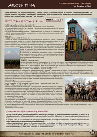 ÉPOCA RECOMENDADA POR CLIMATOLOGÍA
      ARGENTINA                                                                                                       de Octubre a Abril


Argentina cuenta con grandiosos paisajes y variada riqueza cultural y ecológica, de obligada visita como pueden ser Pa-
tagonia, Ushuaia, Bariloche, a los que se les puede añadir otras propuestas aún si cabe más interesantes, ya que nos per-
mitirán acercarnos al mayor valor del País, sus gentes.

                                                                       Desde 1.750 €
EXISTE OTRA ARGENTINA | 11 días
Día 1 | Llegada a Buenos Aires – Charlas de café
Llegada al aeropuerto internacional de Buenos Aires. Traslado hasta su alojamiento.
A su llegada tendrán tiempo libre para descansar y después les invitamos a formar parte de nuestras
charlas a cargo de especialistas.
Las charlas están abiertas a sus preguntas y pueden tienen lugar en alguno de los tradicionales bares
y cafés de Buenos Aires, para debatir como auténticos porteños. Podemos sentarnos a charlar sobre
Economía, Política, Idiosincrasia.
Noche libre.
Día 2 | Tour Responsable de Buenos Aires
La ciudad de Buenos Aires tiene cientos de atractivos desde su arquitectura, iglesias y cementerios
monumentales, hasta sus barrios y cafés por donde transitaron personajes emblemáticos de la Ar-
gentina. Les proponemos conocer la ciudad más allá de sus monumentos turísticos.
superficie, a sumergirse en el contexto socio-económico y político en el que se encuentra inmersa, de
la mano de guías especialmente entrenados para hacerles descubrir las diferentes caras de la ciudad.
                              En este recorrido de 6 horas se aprende sobre el pasado y presente de una
                              ciudad de contrastes, intercambiando experiencias con sus habitantes
                              para desentrañar su esencia.
                              El Tour incluye los destinos más tradicionales e invita al visitante a dar un
                              paso más e involucrarse con su gente e instituciones, para aprender acer-
                              ca de su historia, comprender la situación socio-económica de la ciudad e
                              intercambiar experiencias y tradiciones.
                              Noche libre.
                               Día 3 | San Antonio de Areco
                              Durante su traslado hasta este pueblito gaucho en la Provincia de Buenos Aires, un guía local les comentará lo que podrán
                              observar durante el camino. Declarado “Poblado Histórico de Interés Nacional” por la Presidencia de la Nación, San Antonio
                              de Areco, es un “santuario gaucho” y una de las poblaciones más antiguas y características del campo argentino. Acá podrán
                              descubrir más sobre los gauchos y almorzar con la gente local.
                              Día 4 | Buenos Aires – Mendoza – Tour de Bodegas
La provincia de Mendoza es reconocida por sus paisajes de lagos y montañas y por ser uno de los centros vitivinícolas más grandes de Sudamérica. A
partir del quiebre del sistema productivo en las décadas de los 80 y 90, se produjo una transnacionalización de la propiedad de la tierra y una fuerte
concentración en pocas manos. La provincia de Mendoza vio transformarse su pequeño mundo, con avances significativos en la modernización de la
industria vitivinícola, pero también con muchas dificultades de subsistencia para su esquema agrícola minifundista.
Los pequeños productores no se encontraban en posibilidades de sostener su calidad de vida con
una pequeña porción de tierra entre 5 y 10 has. Así fue que comenzaron a vincular el desarrollo tu-
rístico con el agro.
Traslado al aeropuerto y vuelo hasta Mendoza.
Este día van a hacer un Tour de bodegas, visitando viñedos y degustando vinos. Noche libre.
Día 5 & 6 | Visita de una Comunidad local
La Comunidad forma parte del Valle de Uco, oasis centro oeste de Mendoza, irrigado por el río Tunu-
yán y gran cantidad de cursos menores de agua que lo convierte en un valle muy fértil y agradable
para la vida. En un entorno marcado básicamente por la vida en el oasis cuyano, es posible desarro-
llar todo tipo de experiencias rurales, acompañado por genuinos vecinos del lugar, sin maquillaje.
Los pequeños productores vinculan el desarrollo turístico con el agro. Aquí se reúne un grupo de
vecinos rurales que suman esfuerzos para constituir un producto que pudiera brindar a los visitan-
tes una imagen fiel a su cultura.
Recorrerán el Dique Valle de Uco para conocer el sistema de riego. Después van a pasar por la Esta-
ción Experimental del INTA para una Charla ilustrativa sobre la producción hortícola y degustación.
Por la noche, van a disfrutar de una comida típica con show y baile folclórico con los lugareños.
La experiencia se completa con paseos en Sulky, un tradicional carruaje de madera tirado por caba-
llo, cabalgatas y visitas a distintos emprendimientos productivos de pequeña escala, como la bodega artesanal, fincas de melocotones y otros frutos, y
talleres de artesanía.
Alojamiento en casas del campo.

  ¿Por qué es un viaje Responsable y Sostenible?
  Durante el recorrido por Buenos Aires, se apoya el desarrollo sostenible de organizaciones que trabajan por la Mejora de la
  calidad de vida de los habitantes de La Boca, logrando que los beneficios del turismo se repartan más equitativamente en el
  barrio.
  Se apoya la labor de una cooperativa de trabajo que emplea adultos jóvenes y cuyos beneficios se utilizan para capacitación,
  educación y contención de niños y adolescentes de La Boca.
  Mediante la estancia en la Región de Mendoza, se contribuye a reivindicar el trabajo de la mujer, a permitir a los jóvenes en-
  contrar objetivos de vida y finalmente detenga corrientes migratorias que van despoblando el campo, haciendo que se vayan
  perdiendo costumbres y tradiciones culturales de los poblados rurales.



                                                                                                                                                   19
 