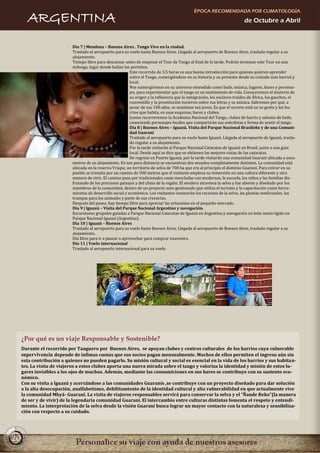 ÉPOCA RECOMENDADA POR CLIMATOLOGÍA
        ARGENTINA                                                                                                            de Octubre a Abril



                            Día 7 | Mendoza – Buenos Aires . Tango Vivo en la ciudad.
                            Traslado al aeropuerto para su vuelo hasta Buenos Aires. Llegada al aeropuerto de Buenos Aires, traslado regular a su
                            alojamiento.
                            Tiempo libre para descansar antes de empezar el Tour de Tango al final de la tarde. Podrán terminar este Tour en una
                            milonga, lugar donde bailan los porteños.
                                                             Este recorrido de 3,5 horas es una buena introducción para quienes quieren aprender
                                                             sobre el Tango, sumergiéndose en su historia y su presente desde su costado más barrial y
                                                             local.
                                                             Nos sumergiremos en su universo entendido como baile, música, lugares, bares y persona-
                                                             jes, para experimentar que el tango es un sentimiento de vida. Conoceremos el misterio de
                                                             su origen y la influencia que la inmigración, los esclavos traídos de África, los gauchos, el
                                                             conventillo y la prostitución tuvieron sobre sus letras y su música. Sabremos por qué, a
                                                             pesar de sus 100 años, se mantiene tan joven. Es que el secreto está en su gente y los ba-
                                                             rrios que habita, en esas esquinas, bares y clubes.
                                                             Juntos recorreremos la Academia Nacional del Tango, clubes de barrio y salones de baile,
                                                             conociendo personajes locales que compartirán sus anécdotas y forma de sentir el tango.
                                                             Día 8 | Buenos Aires – Iguazú. Visita del Parque Nacional Brasileño y de una Comuni-
                                                             dad Guaraní
                                                             Traslado al aeropuerto para su vuelo hasta Iguazú. Llegada al aeropuerto de Iguazú, trasla-
                                                             do regular a su alojamiento.
                                                             Por la tarde visitarán el Parque Nacional Cataratas de Iguazú en Brasil, junto a una guía
                                                             local. Desde aquí se dice que se obtienen las mejores vistas de las cataratas.
                                                             De regreso en Puerto Iguazú, por la tarde visitarán una comunidad Guaraní ubicada a unos
                            metros de su alojamiento. En tan poca distancia se encuentran dos mundos completamente distintos. La comunidad está
                            ubicada en la reserva Yriapu; un territorio de selva de 700 ha que era al principio el dominio Guaraní. Para entrar en su
                            pueblo se transita por un camino de 500 metros que el visitante empieza su inmersión en una cultura diferente y otra
                            manera de vivir. El camino pasa por tradicionales casas mezcladas con modernas, la escuela, los niños y las familias dis-
                            frutando de los preciosos paisajes y del clima de la región. El sendero atraviesa la selva y fue abierto y diseñado por los
                            miembros de la comunidad, dentro de un proyecto auto gestionado que utiliza el turismo y la capacitación como herra-
                            mientas de desarrollo social y económico. Los visitantes conocerán los recursos de la selva, las plantas medicinales, las
                            trampas para los animales y parte de sus creencias.
                            Después del paseo, hay tiempo libre para apreciar las artesanías en el pequeño mercado.
                            Día 9 | Iguazú – Visita del Parque Nacional Argentino y navegación.
                            Excursiones grupales guiadas a Parque Nacional Cataratas de Iguazú en Argentina y navegación en bote semirrígido en
                            Parque Nacional Iguazú (Argentina).
                            Día 10 | Iguazú – Buenos Aires
                            Traslado al aeropuerto para su vuelo hasta Buenos Aires. Llegada al aeropuerto de Buenos Aires, traslado regular a su
                            alojamiento.
                            Día libre para ir a pasear o aprovechar para comprar souvenirs.
                            Día 11 | Vuelo internacional
                            Traslado al aeropuerto internacional para su vuelo.




     ¿Por qué es un viaje Responsable y Sostenible?
     Durante el recorrido por Tanguero por Buenos Aires, se apoyan clubes y centros culturales de los barrios cuya vulnerable
     supervivencia depende de ínfimas cuotas que sus socios pagan mensualmente. Muchos de ellos permiten el ingreso aún sin
     esta contribución a quienes no pueden pagarlo. Su misión cultural y social es esencial en la vida de los barrios y sus habitan-
     tes. La visita de viajeros a estos clubes aporta una nueva mirada sobre el tango y valoriza la identidad y misión de estos lu-
     gares invisibles a los ojos de muchos. Además, mediante las consumiciones en sus bares se contribuye con su sustento eco-
     nómico.
     Con su visita a Iguazú y acercándose a las comunidades Guaranís ,se contribuye con un proyecto diseñado para dar solución
     a la alta desocupación, analfabetismo, debilitamiento de la identidad cultural y alta vulnerabilidad en que actualmente vive
     la comunidad Mbyá- Guaraní. La visita de viajeros responsables servirá para conservar la selva y el “Ñande Reko”(la manera
     de ser y de vivir) de la legendaria comunidad Guaraní. El intercambio entre culturas distintas fomenta el respeto y entendi-
     miento. La interpretación de la selva desde la visión Guaraní busca lograr un mayor contacto con la naturaleza y sensibiliza-
     ción con respecto a su cuidado.




20
 