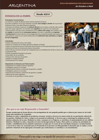 ÉPOCA RECOMENDADA POR CLIMATOLOGÍA
     ARGENTINA                                                                                          de Octubre a Abril



                                                  Desde 420 €
ESTANCIA EN LA PAMPA
Principales Características:
• A una hora y media de Buenos Aires está San Antonio de Areco:
Tres días completos, en los que visitamos el pueblo mas antiguo y bonito de la provincia
de Buenos Aires y una típica Estancia argentina.
• Llevamos al visitante a ponerse en contacto directo con la cultura, estilo de vida y perso-
najes del campo argentino, en el pueblo más orgulloso de conservar sus tradiciones.
• Conoceremos a los que crean y mantienen viva la cultura del campo, del cuidado y uso
del caballo, la práctica de las artesanías nativas y los usos y costumbres del gaucho.
• Ayudaremos de forma directa a los protagonistas de un pequeño pueblo que a pesar de la
vida moderna, conserva con mucha dedicación las tradiciones más auténticas y origina-
les de la Argentina.

Actividades
• Visita a Artesano del cuero y de la plata
• Charla en el atelier de un Pintor gauchesco (lámina incluida)
• Visita a la Asociación para la Promoción de la Persona con Discapacidad (donación 5 €)
• Almuerzos/Cenas en restaurantes típicos del pueblo.
• Recorrido por el primer parque de la Argentina para la rehabilitación de flora y fauna nati-
va (donación 5€)
• Charla en pequeña Panadería artesanal
• Casa/taller de un ceramista
• Visita al más viejo bar de gauchos
• Estadía en antigua Estancia
• Fiesta gaucha en el campo.

Alojamiento en Estancia con Fiesta Gaucha
• Alojamiento en antigua Estancia argentina.
• Cabalgatas, paseos en carruajes.
• Espectáculo de folclore y destrezas de gauchos a caballo.
• Cabalgatas, paseos en carruajes.
• Espectáculo de folclore y destrezas de gauchos a caballo.
• Almuerzo de asado argentino.
• A la tarde té con pastelitos o tortas caseras




 ¿Por qué es un viaje Responsable y Sostenible?
 Porque ayudaremos de forma directa a los protagonistas de este pequeño pueblo que se esfuerza por conservar las tradi-
 ciones más auténticas de Argentina.
 Mediante la visita y adquisición de productos artesanos locales se favorece la conservación de ese patrimonio cultural de
 los gauchos. Mediante la visita y compra en la panadería tradicional se favorece que se mantenga los antiguos procedi-
 mientos culinarios de la zona. Mediante la visita y consumo en La Pulpería, se contribuye al mantenimiento de este edificio
 histórico. Mediante la visita y donación al Centro de Recuperación de Fauna y flora nativa se sostiene las actividades de
 estudio y rehabilitación de los animales autóctonos cercados por el avance de las actividades humanas y la deforestación.
 A través de la visita a la Asociación para la Promoción de la persona con Discapacidad, la donación que se realiza, y la ad-
 quisición voluntaria de las alpargatas artesanales que confeccionan, se contribuye a su sostenimiento.



                                                                                                                                21
 