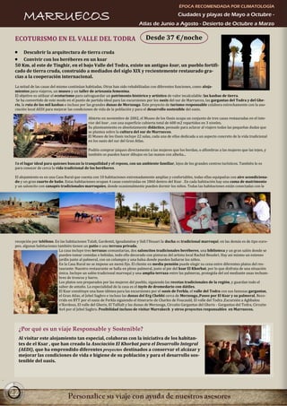 ÉPOCA RECOMENDADA POR CLIMATOLOGÍA

       MARRUECOS                                                                                     Ciudades y playas de Mayo a Octubre -
                                                                             Atlas de Junio a Agosto - Desierto de Octubre a Marzo

 ECOTURISMO EN EL VALLE DEL TODRA                                                 Desde 37 €/noche

     Descubrir la arquitectura de tierra cruda
     Convivir con los beréberes en un ksar
 50 Km. al este de Tinghir, en el bajo Valle del Todra, existe un antiguo ksar, un pueblo fortifi-
 cado de tierra cruda, construido a mediados del siglo XIX y recientemente restaurado gra-
 cias a la cooperación internacional.

 La mitad de las casas del mismo continúan habitadas. Otras han sido rehabilitadas con diferentes funciones, como aloja-
 mientos para viajeros, un museo y un taller de artesanía femenina.
 El objetivo es utilizar el ecoturismo para salvaguardar un patrimonio histórico y artístico de valor incalculable: las kasbas de tierra.
  Se ha convertido de este modo en el punto de partida ideal para las excursiones por los oasis del sur de Marruecos, las gargantas del Todra y del Ghe-
 ris, la ruta de las mil kasbas e incluso por las grandes dunas de Merzouga. Este proyecto de turismo responsable colabora estrechamente con la aso-
 ciación local AEDI para mejorar las condiciones de vida de la población y para el desarrollo sostenible del oasis.

                                              Abierto en noviembre de 2002, el Museo de los Oasis ocupa un conjunto de tres casas restauradas en el inte-
                                              rior del ksar , con una superficie cubierta total de 600 m2 repartidos en 3 niveles.
                                              Su planteamiento es absolutamente didáctico, pensado para aclarar al viajero todas las pequeñas dudas que
                                              se plantea sobre la cultura del sur de Marruecos.
                                              El Museo de los Oasis incluye 22 salas, cada una de ellas dedicada a un aspecto concreto de la vida tradicional
                                              en los oasis del sur del Gran Atlas.

                                              Podéis comprar jaiques directamente a las mujeres que los bordan, o alfombras a las mujeres que las tejen, y
                                              también os pueden hacer dibujos en las manos con alheña...

 Es el lugar ideal para quienes buscan la tranquilidad y el reposo, con un ambiente familiar, lejos de los grandes centros turísticos. También lo es
 para conocer de cerca la vida tradicional de los beréberes.

 El alojamiento es en una Casa Rural que cuenta con 10 habitaciones extremadamente amplias y confortables, todas ellas equipadas con aire acondiciona-
 do y un gran cuarto de baño. Estas habitaciones ocupan 4 casas construidas en 1860 dentro del Ksar . En cada habitación hay una cama de matrimonio
 y un saloncito con canapés tradicionales marroquíes, donde ocasionalmente pueden dormir los niños. Todas las habitaciones están conectadas con la




 recepción por teléfono. En las habitaciones Talalt, Gardemit, Igoudamène y Sidi l'Houari la ducha es tradicional marroquí; en las demás es de tipo euro-
 peo. algunas habitaciones también tienen un patio o una terraza privada.
                            La casa incluye tres terrazas comunitarias, dos saloncitos tradicionales beréberes, una biblioteca y un gran salón donde se
                            pueden tomar comidas o bebidas, todo ello decorado con pinturas del artista local Rachid Bouskri. Hay asi mismo un extenso
                            jardín junto al palmeral, con un columpio y una balsa donde pueden bañarse los niños.
                            En la Casa Rural no se impone un menú fijo. El cliente en media pensión puede elegir su cena entre diferentes platos del res-
                            taurante: Nuestro restaurante se halla en pleno palmeral, justo al pie del ksar El Khorbat, por lo que disfruta de una situación
                            única. Incluye un salón tradicional marroquí y una amplia terraza entre las palmeras, protegida del sol mediante unas techum-
                            bres de troncos y barro.
                            Los platos son preparados por las mujeres del pueblo, siguiendo las recetas tradicionales de la región, y guardan todo el
                            sabor de antaño. La especialidad de la casa es el tayín de dromedario con dátiles.
                            El Ksar constituye una base idónea para las excursiones por el oasis de Ferkla, el valle del Todra con sus famosas gargantas,
                            el Gran Atlas, el Jebel Saghro e incluso las dunas del Erg Chebbi cerca de Merzouga.,Paseo por El Ksar y su palmeral, Reco-
                            rrido en BTT por el oasis de Ferkla siguiendo el itinerario de Charles de Foucauld, El valle del Todra ,Excursión a Aghbalou
                            n’Kerdous, El valle del Gheris, El Tafilalt y las dunas de Merzouga, Circuito Gargantas del Gheris - Gargantas del Todra, Circuito
                            4x4 por el Jebel Saghro. Posibilidad incluso de visitar Marrakech y otros proyectos responsables en Marruecos.




     ¿Por qué es un viaje Responsable y Sostenible?
     Al visitar este alojamiento tan especial, colaboras con la iniciativa de los habitan-
     tes de el Ksar , que han creado la Asociación El Khorbat para el Desarrollo Integral
     (AEDI), que ha emprendido diferentes proyectos destinados a conservar el alcázar y
     mejorar las condiciones de vida e higiene de su población y para el desarrollo sos-
     tenible del oasis.




22
 