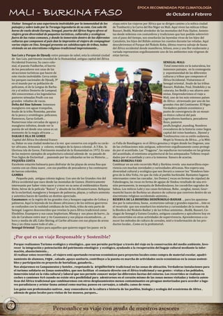 ÉPOCA RECOMENDADA POR CLIMATOLOGÍA
MALI - BURKINA FASO                                                                                                           de Octubre a Febrero
                                                                                  ‘’clásica’’
 Visitar Senegal es una experiencia inolvidable por la inmensidad de los          etapa entre los viajeros por África que se dirigen camino a la mítica ciudad
 paisajes y sobre todo por la Teranga legendaria de su ente. Con solo 06          de Tombuctú y la Curva del Rio Níger en Mali. Aquí viven las míticas tribus
 horas de vuelo desde Europa, Senegal, puerta del África Negra ofrece al          Bassari, Bedik, Malenké alrededor de las montañas del Futa Djalon. Animis-
 viajero gran diversidad de paquetes turísticos, culturales y ecológicos          tas desde milenios con costumbres y tradiciones que han podido sobrevivir
 fuera de las rutas comunes, y donde la inmersión dentro de las diferentes con el paso del tiempo, nos enseñarán las leyendas vivas de los hijos del
 culturas que componen el país dan la impresión al viajero de compaginar Camaleón, los hijos del Búfalo animan los cuentos durante las veladas. Aquí
 varios viajes en Uno. Senegal presenta un caleidoscopio de tribus, todas         descubriremos el Parque del Ñokolo Koba, última reserva salvaje de fauna
 viviendo en un sincretismo religioso-tradicional impresionante…                  del África occidental donde mamíferos, felinos, aves y una flor exuberante y
                                                                                  variada representan orgullosamente uno de los ambientes más vírgenes de
 San Luis y Parque de Djoudj: entre paisajes de sahel, esta la colonial ciudad estas tierras.
 de San Luis, patrimonio mundial de la Humanidad, antigua capital del África
 Occidental francesa. Su casco colo-                                                                                         SENEGAL-MALI:
 nial, el puente Faidherbe, el barrio                                                                                         Total inmersión en la naturaleza, los
 de los pescadores son unas de las                                                                                           inmensos paisajes, en la cosmogonía
 atracciones turísticas que hacen de                                                                                         y espontaneidad de las diferentes
 este rincón inolvidable. Cerca están                                                                                        culturas y tribus que componen el
 los parques nacionales de Djoudj, 3º                                                                                        África Occidental. Visitaremos el
 en el mundo por su población de                                                                                             Senegal oriental , feudo de las tribus
 pelicanos, el de la Lengua de Barba-                                                                                        Bassari, Malinke, Peul, Dindefelo y su
 rie y el mítico Desierto de Lompoul.                                                                                        catarata, los Bedik y sus altares ami-
 Ahí conoceremos a los legendarios                                                                                           nistas. Emprenderemos el viaje a
 pastores nómadas Peulh con sus                                                                                              Mali, uno de los más extensos países
 grandes rebaños de vacas.                                                                                                   de África : atravesado por uno de los
 Delta del Sine Saloum: Inmensos                                                                                             grandes ríos del Continente: El Níger.
 manglares con aguas tranquilas,                                                                                             Verdadero pulmón económico y
 feudo de la tribu Ñominka, paraíso                                                                                          punto de convergencia de un mosai-
 de la pesca y ornitólogos: pelícanos,                                                                                       co étnico cultural del país
 flamencos, Garza Goliath…                                                                                                   (agricultores bambara, pescadores
 Numerosas islas cercadas de aguas y                                                                                         Bozo, pastores
 manglares infinitos, donde ver la                                                                                           peulh,Songhai ,manding. Nombres
 puesta de sol desde una canoa es un                                                                                         evocadores de la historia como Segou
 momento de la magia africana ….                                                                                             capital del reino bambara , Djenné y
 DAKAR E ISLA DE GOREE                                                                                                       Tombouctou con su estilo sudanesa,
  Capital del África Occidental france-                                                                                      Mopti la Venecia de África….y la Míti-
 sa, Dakar es una ciudad moderna a la vez que conserva con orgullo su carác- ca Falla de Bandiagara: es el África genuina y virgen donde los Dogones, una
 ter africano. Artesanía y colores, vestigios de la época colonial . A 3 Km. la   de las civilizaciones más antiguas, sobreviven orgullosamente como protegi-
 Gloriosa isla de Goree, Patrimonio mundial de la Humanidad en 1972. Es uno da por el acantilado. Las ‘’Togguna’’, las sepulturas incrustadas en las grietas
 de los mejores ejemplos de arquitectura colonial además de su pasado de          del acantilado, el estetismo arquitectural de los antepasados Tellems respal-
 Tres Siglos de Esclavitud … paseando por las callejuelas se lee su Historia….. dados por el acantilado y cara a la inmensa llanura de acacias.
 PEQUEÑA COSTA                                                                    MALI-BURKINA FASO
 Excelente estación balnearia para disfrutar de las playas de arena fina que      Combinar en un solo recorrido Mali y Burkina revela una maravillosa expe-
 cuenta con un clima suave , con sus pueblos de pescadores y los centenares       riencia con muchas novedades y curiosidades africanas. Nos espera una
 de barcos coloridos.                                                             diversidad cultural y ecológica que nos llevará a conocer los ‘’Hombres Ínte-
 GAMBIA                                                                           gros de la Alta Volta, rio que da vida al pueblo burkinabè. Bastantes lugares
     Pequeño país, antigua colonia inglesa. Con uno de los Grandes ríos del       interesantes como las cascadas , los Domes ( rocas en formas de cúpulas) de
 África occidental que nace desde las montañas de Guinea .Históricamente          Fabedougou, las rocas en forma de agujas de Sindou resultado de una ero-
 interesante por haber visto nacer y crecer en su seno al emblemático Kunta       sión permanente, la mezquita de Bobodioulasso, los cocodrilos sagrados de
 Kinte, héroe de la película ‘’Raíces’’ y abuelo de los Afroamericanos. Reliquias Sabou. Los miticos Lobi y sus casas-fortalezas, Bobo , songhai, mossi, Gour-
 de la esclavitud, manglares y bosques de palmeras, playas, y cultura animista mantché hacen de Burkina un abanico de culturas que conviven dentro de un
 y autentica hacen de Gambia un destino apreciado.                                sincretismo religioso occidentalo-animista…
 Casamance: es la región de los grandes ríos y bosques sagrados de Ceibas y RESERVA DE LA BIOSFERA DEDEÑOKOLO-BADIAR … para los apasiona-
 palmeras. Aquí la leyenda de los dioses africanos y de los míticos guerreros     dos por la naturaleza, fauna , ecoturismo salvaje y grandes espacios… éste es
 se confunden con la realidad cotidiana de los Diola, tribu de esta parte de      el recorrido que nos enseñará los misterios y curiosidades de la reserva de
 Senegal. Lugares desconocidos que revelan la pura África tradicional como        la Biosfera del Niokolo-Badiar y de las tribus animistas…Bedik, Bassari, Co-
 Eloubline, Enampore y sus casas Impluvium, Mlomp y sus pisos de barro…la niagui de Senegal y Guinea Conakry, antiguos cazadores y apicultores hoy en
 isla de Carabane entre mar y rio Casamance y sus playas encantadores….a          día convertidos en otras actividades de supervivencia. Aprenderemos a co-
 hora y media de allí, Cabo Skiring, el Caribe africano con sus playas de arena nocer los métodos de cultura de cereales, miel e trasformación de los pro-
 fina y un clima suave todo el año….                                              ductos locales…Como en la prehistoria!.
 Senegal Oriental: Típico para aquellos que quieren seguir los pasos en la


  ¿Por qué es un viaje Responsable y Sostenible?
  Porque realizamos Turismo ecológico y etnológico…que nos permite participar a través del viaje en la conservación del medio ambiente, favo-
  recer la integración y potenciación del patrimonio etnológico y ecológico, ayudando a la recuperación del bagaje cultural mediante la infor-
  mación, abastecimiento…
  Al realizar estos recorridos , el viajero está aportando recursos económicos para proyectos locales como compra de material escolar, apadri-
  namiento de alumnos, ropa , calzado ,apoyo sanitario, contribuye a la puesta en marcha de actividades socio económicas en la zonas sosteni-
  bles y participación en proyecto de hortalizas, ganadería…
  Nos alojaremos en Campamentos y hoteles , respetando la arquitectura tradicional en las zonas de ubicación. Verdaderas instalaciones para
  el turismo solidario en Zonas sostenibles, que nos facilitan el contacto directo con el África tradicional y sus gentes : visitas a los poblados,
  inmersión total en la vida cultural y laboral que nos permite conocer mejor las diferentes facetas del entorno. Los recorridos se realizan en
  coches o camiones 4x4 cuando no existe otra posibilidad para adentrarnos en el corazón mismo de las zonas menos visitadas y todavía auten-
  ticas del África tradicional que combinaremos con otros desplazamientos menos contaminantes en piraguas motorizadas para acceder a luga-
  res paradisíacos y avistar fauna animal como marina; paseos en carruajes, a caballo, canos de remo.
  Los guías son profesionales nativos , muy conocedores de la cultura e historia de los pueblos, biología y ecología del ecosistema de Africa ,
  además de guías locales para visitas de los museos, parques...



24
 
