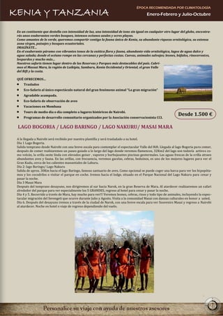 ÉPOCA RECOMENDADA POR CLIMATOLOGÍA
KENIA Y TANZANIA                                                                            Enero-Febrero y Julio-Octubre


 En un continente que destella con intensidad de luz, una intensidad de tono sin igual en cualquier otro lugar del globo, encontra-
 rás unos exuberantes verdes bosques, intensos océanos azules y ocres playas.
 Como amantes de lo verde, queremos compartir contigo la fauna única de Kenia, su abundante riqueza ornitológica, su extensa
 zona virgen, paisajes y bosques ecuatoriales.
 IMAGÍNATE…
 En el exuberante páramo con vibrantes tonos de la exótica flora y fauna, abundante vida ornitológica, lagos de agua dulce y
 agua salada; donde el océano rompe en las cercanas y perfectas costas. Cuevas, animales salvajes; leones, búfalos, rinocerontes,
 leopardos y mucho más…
 Nuestros safaris tienen lugar dentro de las Reservas y Parques más destacables del país. Cubri-
 mos el Massai Mara, la región de Laikipia, Samburu, Kenia Occidental y Oriental, el gran Valle
 del Rift y la costa.

 QUÉ OFRECEMOS…
     Traslados
     Eco-Safaris al único espectáculo natural del gran fenómeno animal “La gran migración”
     Agradable acampada.
     Eco-Safaris de observación de aves
     Vacaciones en Mombasa
     Tours de medio día o día completo a lugares históricos de Nairobi.
                                                                                                                  Desde 1.500 €
     Programas de desarrollo comunitario organizados por la Asociación conservacionista CCI.

 LAGO BOGORIA / LAGO BARINGO / LAGO NAKURU/ MASAI MARA

 A la llegada a Nairobi será recibido por nuestra plantilla y será trasladado a su hotel.
 Día 1 Lago Bogoria.
 Salida temprano desde Nairobi con una breve escala para contemplar el espectacular Valle del Rift. Llegada al lago Bogoria para comer,
 después de comer realizaremos un paseo guiado a lo largo del lago donde veremos flamencos, 32Km2 del lago son todavía activos co-
 mo volcán, la orilla oeste linda con elevados geiser , vapores y burbujeantes piscinas geotermales. Las aguas frescas de la orilla atraen
 abundantes aves y fauna. En las orillas, con frecuencia, veremos gacelas, cebras, beduinos, es uno de los mejores lugares para ver el
 Gran Kudu, cerca de los calientes manantiales de Laburu.
 Día 2: lago Baringo/ Lago Nakuru
 Salida de aprox. 30Km hacia el lago Baringo, famoso santuario de aves. Como opcional se puede coger una barca para ver los hipopóta-
 mos y los cocodrilos o visitar el parque en coche. Iremos hacia el lodge, situado en el Parque Nacional del Lago Nakuru para cenar y
 pasar la noche.
 Día 3 Masai Mara
 Después del temprano desayuno, nos dirigiremos al sur hacia Narok, en la gran Reserva de Mara. Al atardecer realizaremos un safari
 alrededor del parque para ver especialmente los 5 GRANDES, regreso al hotel para cenar y pasar la noche.
 Día 4 y 5. Recorrido a través de Mara, hay mucho para ver!!! Veremos leones, cebras, rinos y todo tipo de animales, incluyendo la espec-
 tacular migración del Serengeti que ocurre durante Julio y Agosto. Visita a la comunidad Masai con danzas culturales en honor a usted.
 Día 6. Después del desayuno iremos a través de la ciudad de Narok, con una breve escala para ver Souvenirs Masai y regreso a Nairobi
 al atardecer. Noche en hotel o viaje de regreso dependiendo del vuelo.




                                                                                                                                        25
 
