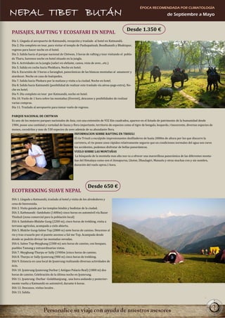 ÉPOCA RECOMENDADA POR CLIMATOLOGÍA
NEPAL TIBET BUTÁN                                                                                                        de Septiembre a Mayo


                                                                                           Desde 1.350 €
PAISAJES, RAFTING Y ECOSAFARI EN NEPAL
Día 1. Llegada al aeropuerto de Katmandú, recepción y traslado al hotel en Katmandú.
Día 2. Día completo en tour, para visitar el templo de Pashupatinah, Boudhanath y Bhaktapur,
regreso para hacer noche en el hotel.
Día 3. Salida hacia el parque nacional de Chitwan, 3 horas de rafting y tour visitando el pobla-
do Tharu, haremos noche en hotel situado en la jungla.
Día 4. Actividades en la jungla (safari en elefante, canoa, vista de aves…etc.)
Día 5. Salida en coche hacia Phokhara. Noche en hotel.
Día 6. Excursión de 3 horas a Saranghot, panorámicas de las blancas montañas al amanecer y
atardecer. Noche en casa de huéspedes.
Día 7. Salida hacia Phokara por la mañana y visita a la ciudad. Noche en hotel.
Día 8. Salida hacia Katmandú (posibilidad de realizar este traslado vía aérea-pago extra). No-
che en hotel.
Día 9. Día completo en tour por Katmandú, noche en hotel.
Día 10. Vuelo de 1 hora sobre las montañas (Everest), descanso y posibilidades de realizar
varias compras.
Día 11. Traslado al aeropuerto para tomar vuelo de regreso.

PARQUE NACIONAL DE CHITWAN
Es uno de los mejores parques nacionales de Asia, con una extensión de 932 Km cuadrados, aparece en el listado de patrimonio de la humanidad desde
1984, posee una cantidad y variedad de fauna y flora importante, territorio de especies como el tigre de bengala, leopardo, rinoceronte, diversas especies de
monos, cocodrilos y mas de 530 especies de aves además de su abundante flora.
                                                INFORMACION SOBRE RAFTING EN TRISULI
                                                El rio Trisuli a esculpido impresionantes desfiladeros de hasta 2000m de altura por los que discurre la
                                                carretera, el rio posee unos rápidos relativamente seguros que en condiciones normales del agua son raros
                                                los accidentes, podemos disfrutar de bellas panorámicas.
                                                VUELO SOBRE LAS MONTAÑAS
                                                 La búsqueda de la montaña mas alta nos va a ofrecer una maravillosa panorámica de las diferentes monta-
                                                ñas del Himalaya como son el Annapurna, Lhotse, Dhaulagiri, Manaslu y otras muchas con y sin nombre,
                                                duración del vuelo aprox.1 hora.




                                                            Desde 650 €
ECOTREKKING SUAVE NEPAL
DIA 1. Llegada a Katmandú, traslado al hotel y visita de los alrededores y
cena de bienvenida.
DIA 2. Visita guiada por los templos hindús y budistas de la ciudad.
DIA 3. Kathmandú -Satdobato (1400m) cinco horas en automóvil vía Bazar
Thishuli (zona comercial para la población local)
DIA 4. Satdobato-Bhdahe Gung (2200 m), cinco horas de trekking, visita a
terrazas agrícolas, acampada a cielo abierto.
DIA 5. Bhdche Gung-Salme Top (2800 m) siete horas de camino. Descenso al
rio y tras cruzarlo por el puente ascenso a Sal me Top. Acampada desde
donde se podrán divisar las montañas nevadas.
DIA 6. Salme Top-Meyghang (2300 m) seis horas de camino, con bosques,
pueblos Tamang y extraordinarias vistas.
DIA 7. Meyghang-Tharpu or Sally (1900m )cinco horas de camino.
DIA 8. Tharpu or Sally-Jyamrung (900 m) cinco horas de trekking.
DIA 9. Estancia en casa local de Jyamrung realizando diversas actividades de
ócio.
DIA 10. Jyamrung-Jyamrung Durbar ( Antiguo Palacio Real) (1800 m) dos
horas de camino. Celebración de la última noche en Jyamrung.
DIA 11. Jyamrung -Durbar -Golabhanjyang , una hora andando y posterior-
mente vuelta a Katmandú en automóvil, durante 6 horas.
DIA 12. Descanso, visitas locales .
DIA 13. Salida.




                                                                                                                                                           27
 