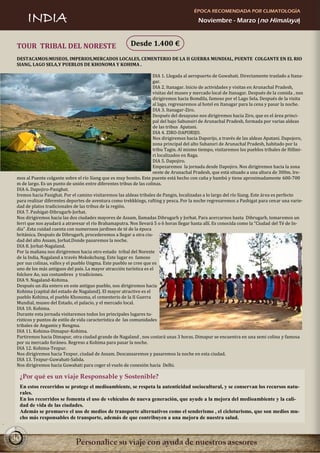 ÉPOCA RECOMENDADA POR CLIMATOLOGÍA
      INDIA                                                                              Noviembre - Marzo (no Himalaya)



 TOUR TRIBAL DEL NORESTE                                Desde 1.400 €
 DESTACAMOS:MUSEOS, IMPERIOS,MERCADOS LOCALES, CEMENTERIO DE LA II GUERRA MUNDIAL, PUENTE COLGANTE EN EL RIO
 SIANG, LAGO SELA,Y PUEBLOS DE KHONOMA Y KOHIMA .

                                                                    DIA 1. Llegada al aeropuerto de Guwahati. Directamente traslado a Itana-
                                                                    gar.
                                                                    DIA 2. Itanagar. Inicio de actividades y visitas en Arunachal Pradesh,
                                                                    visitas del museo y mercado local de Itanagar. Después de la comida , nos
                                                                    dirigiremos hacia Bomdila, famoso por el Lago Sela. Después de la visita
                                                                    al lago, regresaremos al hotel en Itanagar para la cena y pasar la noche.
                                                                    DIA 3. Itanagar-Ziro.
                                                                    Después del desayuno nos dirigiremos hacia Ziro, que es el área princi-
                                                                    pal del bajo Sabunsiri de Arunachal Pradesh, formada por varias aldeas
                                                                    de las tribus Apatani.
                                                                    DIA 4. ZIRO-DAPORIJO.
                                                                    Nos dirigiremos hacia Daporijo, a través de las aldeas Apatani. Dapojoro,
                                                                    zona principal del alto Subansri de Arunachal Pradesh, habitado por la
                                                                    tribu Tagin. Al mismo tiempo, visitaremos los pueblos tribales de Hillmi-
                                                                    ri localizados en Raga.
                                                                    DIA 5. Dapojiro.
                                                                    Empezaremos la jornada desde Dapojiro. Nos dirigiremos hacia la zona
                                                                    oeste de Arunachal Pradesh, que está situado a una altura de 300m. Ire-
 mos al Puente colgante sobre el río Siang que es muy bonito. Este puente está hecho con caña y bambú y tiene aproximadamente 600-700
 m de largo. Es un punto de unión entre diferentes tribus de las colinas.
 DIA 6. Dapojiro-Pasighat.
 Iremos hacia Pasighat. Por el camino visitaremos las aldeas tribales de Pangin, localizadas a lo largo del río Siang. Este área es perfecto
 para realizar diferentes deportes de aventura como trekkkings, rafting y pesca. Por la noche regresaremos a Pashigat para cenar una varie-
 dad de platos tradicionales de las tribus de la región.
 DIA 7. Pashigat-Dibrugarh-Jorhat.
 Nos dirigiremos hacia las dos ciudades mayores de Assam, llamadas Dibrugarh y Jorhat. Para acercarnos hasta Dibrugarh, tomaremos un
 ferri que nos ayudará a atravesar el río Brahamaputra. Nos llevará 5 o 6 horas llegar hasta allí. Es conocida como la “Ciudad del Té de In-
 dia” .Esta cuidad cuenta con numerosos jardines de té de la época
 británica. Después de Dibrugarh, procederemos a llegar a otra ciu-
 dad del alto Assam, Jorhat.Donde pasaremos la noche.
 DIA 8. Jorhat-Nagaland.
 Por la mañana nos dirigiremos hacia otro estado tribal del Noreste
 de la India, Nagaland a través Mokokchung. Este lugar es famoso
 por sus colinas, valles y el pueblo Ungma. Este pueblo se cree que es
 uno de los más antiguos del país. La mayor atracción turística es el
 folclore Ao, sus costumbres y tradiciones.
 DIA 9. Nagaland-Kohima.
 Después un día entero en este antiguo pueblo, nos dirigiremos hacia
 Kohima (capital del estado de Nagaland). El mayor atractivo es el
 pueblo Kohima, el pueblo Khonoma, el cementerio de la II Guerra
 Mundial, museo del Estado, el palacio, y el mercado local.
 DIA 10. Kohima.
 Durante esta jornada visitaremos todos los principales lugares tu-
 rísticos y puntos de estilo de vida característica de las comunidades
 tribales de Angamis y Rengma.
 DIA 11. Kohima-Dimapur-Kohima.
 Partiremos hacia Dimapur, otra ciudad grande de Nagaland , nos costará unas 3 horas. Dimapur se encuentra en una semi colina y famosa
 por su mercado foráneo. Regreso a Kohima para pasar la noche.
 DIA 12. Kohima-Tezpur.
 Nos dirigiremos hacia Tezpur, ciudad de Assam. Descansaremos y pasaremos la noche en esta ciudad.
 DIA 13. Tezpur-Guwahati-Salida.
 Nos dirigiremos hacia Guwahati para coger el vuelo de conexión hacia Delhi.

  ¿Por qué es un viaje Responsable y Sostenible?
  En estos recorridos se protege el medioambiente, se respeta la autenticidad sociocultural, y se conservan los recursos natu-
  rales.
  En los recorridos se fomenta el uso de vehículos de nueva generación, que ayude a la mejora del medioambiente y la cali-
  dad de vida de las ciudades.
  Además se promueve el uso de medios de transporte alternativos como el senderismo , el cicloturismo, que son medios mu-
  cho más responsables de transporte, además de que contribuyen a una mejora de nuestra salud.


30
 