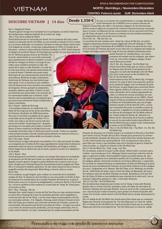 ÉPOCA RECOMENDADA POR CLIMATOLOGÍA

     VIETNAM                                                                                  NORTE: Abril-Mayo / Noviembre-Diciembre
                                                                                        CENTRO: Febrero-Junio                    SUR: Diciembre-Abril

DESCUBRE VIETNAM | 14 días                                        Desde 1.350 €                     An que es un museo vivo arquitectónico y un lugar destacado
                                                                                                   como Patrimonio de la UNESCO con su mezcla ecléctica de
                                                                                   hogares restaurados, de calles y de puentes antiguos. En los decimosexto-
Día 1: Llegada de Hanoi                                                            décimo octavos siglos era un puerto de comercio internacional que conectaba
 Nuestro guía le recoge en el aeropuerto y le acompaña a su hotel. Usted ten-      Asia y el oeste. La influencia de los comerciantes y de los marineros de Portu-
drá tiempo para relajarse después de un vuelo tan largo.                           gal, de China, de Japón, y de Francia es evidente en esta ciudad encantadora.
 Día 2: Tour de la ciudad de Hanói                                                 Su alojamiento para esta noche será en Hoy An.
Usted disfrutará de un recorrido por Hanói. En el comienzo del viaje, usted        Día 8: Hoi An - My Son-Hoi An
visitará el mausoleo de Ho Chi Minh, su casa sencilla en donde él vivió y traba-   La excursión de esta mañana será visitar las ruinas de My Son, un centro
jó, y el museo dedicado a su memoria. Durante su viaje por Hanói usted visita-     religioso importante durante el punto álgido del reino de Champa (7-10mo
rá la Pagoda de un pilar, construida originalmente en 1049; el Templo de la        siglo) y es un lugar Patrimonio de la UNESCO. El área era parte de las rutas
literatura - primera universidad de Vietnam, fundado en 1070. Usted después        de la invasión de Vietnam del norte en los años 60 y el complejo del templo un
se dirigirá al excelente Museo de Etnología para poder ver una descripción de      refugio estratégico para el Viet Cong. El área fue dañada tristemente seria-
los 54 distintos grupos étnicos de Vietnam. Por                                                                   mente durante los bombardeos y las ruinas
la tarde, usted tendrá un recorrido caminando                                                                     restantes del templo son las reliquias que sobre-
para experimentar la Hanói verdadera a través                                                                     viven de este centro religioso antiguo. Usted
del Barrio Antiguo de Hanói, a lo largo de sus                                                                    estará libre por la tarde.
calles cuyos nombres incluyen la calle del                                                                         Día 9: Hoi An- Danang - Ho Chi Minh City
ataúd, de la seda, la calle del pollo, y la calle de                                                              Usted estará libre hasta que su coche y conduc-
la cesta que ofrece una ojeada emocionante de                                                                     tor lleguen para llevarle al aeropuerto de Da-
la vida de Hanói. También esta tarde usted                                                                        nang para su vuelo del mediodía a Ho Chi Minh
disfrutará de una representación teatral de las                                                                   City. Esta noche estará en Ho Chi Minh City.
maravillosas Muñecas de Agua vietnamitas.                                                                         Día 10: Ho Chi Minh City
Autóctono de Vietnam con una historia que                                                                         Usted explorará hoy Ho Chi Minh City, el Saigon
data desde 1121, la función es una combina-                                                                       anterior. Su viaje le dará una sensación general
ción de historias de cinco minutos con cuentos                                                                    de la ciudad de Saigón, una vez llamada la perla
de dragones, héroes, granjeros campesinos,                                                                        del Oriente. Su guía llegará para mostrarle Notre
animales, pájaros, pescados, el bien y el mal.                                                                    Dame iglesia católica, la estructura crea el con-
Las historias son universales y las acciones de                                                                   texto urbanístico de la ciudad organizando las
las marionetas hablan por sí mismas. Cada                                                                         calles. La oficina de correos principal, sin cam-
función está acompañada por un pequeño gru-                                                                       bios desde su terminación en los 1880's. Usted
po musical que interpreta música tradicional y                                                                    viajará al Palacio presidencial anterior, llamado
clásica vietnamita.                                                                                               el Palacio de la Reunificación, que era el lugar
Día 3: Hanói – Bahía de Ha Long                                                                                   histórico donde el 30 de abril de 1975 , un tan-
 A la mañana temprano, le conducirán a la                                                                         que vietnamita del norte se estrelló a través de
bahía de Ha Long una de las áreas más bellas                                                                      sus puertas y significó la victoria simbólica de
de Vietnam. Alrededor de 3000 fascinantes                                                                         las fuerzas de presidente Ho Chi Minh sobre el
islas que se levantan esculpidas de las aguas                                                                     sur. Usted visitará el Museo de Historia o el
esmeralda claras del golfo de Tonkín. Por la                                                                      Museo de los Recuerdos de la Guerra y explora-
tarde, una visita a una de las cuevas más her-                                                                    rá uno de los mercados locales maravillosos de
mosas de la bahía “Surprising Cave”, después                                                                      Ho Chi Minh City para acabar el día. Usted pasará
pararemos en una playa para nadar si usted lo                                                                     la noche en Ho Chi Minh City
desea. El barco entonces se dirigirá hacia una                                                                     Día 11: Ho Chi Minh City - Tay Ninh - Cu Chi- Ho
ensenada reservada a fijar el ancla para pasar la noche. Todas sus comidas                                        Chi Minh City
serán proporcionadas a bordo, basadas generalmente en mariscos frescos, y          Después de desayuno en el hotel, la guía y el conductor le llevarán a Tay Ninh
usted dormirá en una cabina doble con tocador y ducha.                             para visitar el Gran Templo del Cao Dai a tiempo para presenciar la ceremo-
Día 4: Ha Long - Hanoi                                                             nia del mediodía. Después del almuerzo, usted visitará los túneles famosos de
Usted tomará un ligero desayuno con pasteles y té o café, para pasar la maña-      Cu Chi. Usted tendrá una oportunidad de vivir la experiencia única de las
na navegando por la bahía de Ha Long, seguidamente tomaremos el almuerzo           guerrillas que vivían y que luchaban bajo tierra durante la guerra. Usted du-
momentos antes de atracar alrededor del mediodía y de dirigirse a Hanói.           rante la noche se alojará en el hotel en Ho Chi Minh City.
Usted llegará hacia última hora de la tarde y pasará la noche en el alojamien-     Día 12: Ho Chi Minh City - Vinh Long - Can Tho
to de Hanói.                                                                       Por la mañana, usted se irá para Cai Be, donde deberá subir a un barco para
 Día 5: Hanói - Hue                                                                realizar una travesía por el río Mekong. Usted cruzará por todas las vías de
Usted desayunará en el hotel y contará con tiempo libre hasta ser trasladado       agua y explorará el delta. Usted también visitará un jardín famoso de bon-
al aeropuerto de Noi Bai para tomar un vuelo del mediodía hacia Hue. A su          sáis ,que le empapará con la atmósfera pacífica de los jardines, que se llenan
llegada, nuestro guía le recogerá y podrá disfrutar de un paseo corto en un        de antiguas plantas formando esculturas con formas diferentes y especiales.
barco-dragón por el Huong Giang (río del perfume) hasta la pagoda de Thien         Por la tarde, le conducirán hacia su alojamiento. El delta de Mekong es la gran
MU y el monasterio budista adyacente. De allí, usted viajará en barco hasta la     fuente de arroz meridional de Vietnam, un área fértil cubierta con los campos
magnífica tumba del emperador Minh Mang y volverá a Hue en coche.                  de arroz . Originando en la Meseta Alta del Tíbet, el río Mekong, con alrede-
Día 6: Hue                                                                         dor de 2600 millas de largo, viaja a través de China, de Myanmar, de Laos y
Por la mañana, su guía llegará para realizar un recorrido de la ciudadela          de Camboya antes de alcanzar Vietnam en donde desemboca en el mar del
antigua de Hue. Su almuerzo será servido en una casa jardín en donde el due-       Sur de China. El delta es una exhibición muy colorida de la vida rural , con su
ño preparará la comida típica de la ciudad. Después del almuerzo, su guía le       inmensa vegetación, granjas en islas y mercados flotantes.
llevará para recorrer el museo de antigüedades, y entonces detrás a través del      Día 13: Can Tho - Ho Chi Minh City
río , recorrer también la Hue moderna y el mercado de Dong Ba. Usted pasa-         Nos levantaremos temprano para visitar en Cai Rang el mercado flotante.
rá la noche en Hue.                                                                Quizás, éste es el más colorido, animado y único de todos los mercados de
Día 7: Hue - Danang - Hoi An                                                       Vietnam. Saliendo del mercado flotante hacia el canal Cai Be,, usted parará en
Dejando Hue, usted viajará a través del Hai Van Pass un viaje escénico hermo-      una casa local para visitar la huerta y para probar sus frutas tropicales deli-
so entre Hue y Danang. El cruzar las montañas permite vistas magníficas a          ciosas. Por la tarde, usted volverá a Ho Chi Minh City en donde usted pasará la
través del mar del sur de China y en las zonas bajas muchas playas y hermo-        noche.
sas ensenadas salvajes. A la llegada a Danang, usted visitará el museo al aire     Día 14: Salida de Ho Chi Minh City Usted estará libre hasta que su conductor
libre del Cham que contiene una colección excelente de reliquias a partir de       llegue para llevarle al aeropuerto de Tan Son Nhat para su vuelo de salida.
este período. Una parada será hecha en la playa de China - un lugar con restos     Día 14: Salida de Ho Chi Minh City Usted estará libre hasta que su conductor
y un centro de reconstrucción preferidos por las tropas americanas. Por la         llegue para llevarle al aeropuerto de Tan Son Nhat para su vuelo de salida.
tarde, usted realizará un viaje caminando por la ciudad encantadora de Hoi




                                                                                                                                                               33
 