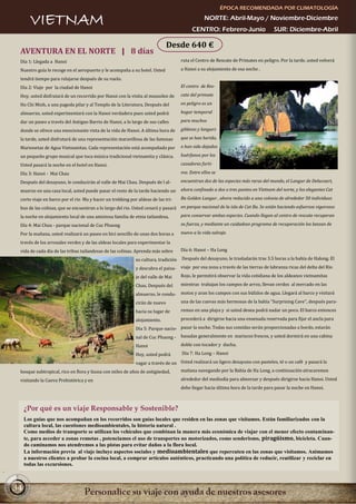 ÉPOCA RECOMENDADA POR CLIMATOLOGÍA

       VIETNAM                                                                                 NORTE: Abril-Mayo / Noviembre-Diciembre
                                                                                         CENTRO: Febrero-Junio                    SUR: Diciembre-Abril

                                                                            Desde 640 €
 AVENTURA EN EL NORTE | 8 días
 Día 1: Llegada a Hanoi                                                            ruta el Centro de Rescate de Primates en peligro. Por la tarde, usted volverá

 Nuestro guía le recoge en el aeropuerto y le acompaña a su hotel. Usted           a Hanoi a su alojamiento de esa noche .

 tendrá tiempo para relajarse después de su vuelo.
 Día 2: Viaje por la ciudad de Hanoi                                               El centro de Res-

 Hoy, usted disfrutará de un recorrido por Hanoi con la visita al mausoleo de      cate del primate

 Ho Chi Minh, a una pagoda pilar y al Templo de la Literatura. Después del         en peligro es un

 almuerzo, usted experimentará con la Hanoi verdadera pues usted podrá             hogar temporal

 dar un paseo a través del Antiguo Barrio de Hanoi, a lo largo de sus calles       para muchos

 donde se ofrece una emocionante vista de la vida de Hanoi. A última hora de       gibbons y langurs

 la tarde, usted disfrutará de una representación maravillosa de las famosas       que se han herido,

 Marionetas de Agua Vietnamitas. Cada representación está acompañada por           o han sido dejados

 un pequeño grupo musical que toca música tradicional vietnamita y clásica.        huérfanos por los

 Usted pasará la noche en el hotel en Hanoi.                                       cazadores furti-

 Día 3: Hanoi - Mai Chau                                                           vos. Entre ellos se

 Después del desayuno, le conducirán al valle de Mai Chau. Después de l al-        encuentran dos de las especies más raras del mundo, el Langur de Delacourt,

 muerzo en una casa local, usted puede pasar el resto de la tarde haciendo un      ahora confinado a dos o tres puntos en Vietnam del norte, y los elegantes Cat

 corto viaje en barco por el rio Ma y hacer un trekking por aldeas de las tri-     Ba Golden Langur , ahora reducido a una colonia de alrededor 50 individuos

 bus de las colinas, que se encuentran a lo largo del rio. Usted cenará y pasará en parque nacional de la isla de Cat Ba. Se están haciendo esfuerzos vigorosos
 la noche en alojamiento local de una amistosa familia de etnia tailandesa.        para conservar ambas especies. Cuando llegan al centro de rescate recuperan

 Día 4: Mai Chau - parque nacional de Cuc Phuong                                   su fuerza, y mediante un cuidadoso programa de recuperación los lanzan de

 Por la mañana, usted realizará un paseo en bici sencillo de unas dos horas a      nuevo a la vida salvaje.

 través de los arrozales verdes y de las aldeas locales para experimentar la
 vida de cada día de las tribus tailandesas de las colinas. Aprenda más sobre      Día 6: Hanoi – Ha Long

                                                           su cultura, tradición   Después del desayuno, le trasladarán tras 3.5 horas a la bahía de Halong. El

                                                           y descubra el paisa-    viaje por esa zona a través de las tierras de labranza ricas del delta del Río

                                                           je del valle de Mai     Rojo, le permitirá observar la vida cotidiana de los aldeanos vietnamitas

                                                           Chau. Después del       mientras trabajan los campos de arroz, llevan cerdos al mercado en las

                                                           almuerzo, le condu-     motos y aran los campos con sus búfalos de agua. Llegará al barco y visitará

                                                           cirán de nuevo          una de las cuevas más hermosas de la bahía “Surprising Cave”, después para-

                                                           hacia su lugar de       remos en una playa y si usted desea podrá nadar un poco. El barco entonces

                                                           alojamiento.            procederá a dirigirse hacia una ensenada reservada para fijar el ancla para

                                                           Día 5: Parque nacio- pasar la noche. Todas sus comidas serán proporcionadas a bordo, estarán
                                                           nal de Cuc Phuong -     basadas generalmente en mariscos frescos, y usted dormirá en una cabina

                                                           Hanoi                   doble con tocador y ducha.

                                                           Hoy, usted podrá        Día 7: Ha Long – Hanoi

                                                           vagar a través de un Usted realizará un ligero desayuno con pasteles, té o un café y pasará la
 bosque subtropical, rico en flora y fauna con miles de años de antigüedad,        mañana navegando por la Bahía de Ha Long, a continuación atracaremos

 visitando la Cueva Prehistórica y en                                              alrededor del mediodía para almorzar y después dirigirse hacia Hanoi. Usted
                                                                                   debe llegar hacia última hora de la tarde para pasar la noche en Hanoi.



     ¿Por qué es un viaje Responsable y Sostenible?
     Los guías que nos acompañan en los recorridos son guías locales que residen en las zonas que visitamos. Están familiarizados con la
     cultura local, las cuestiones medioambientales, la historia natural .
     Como medios de transporte se utilizan los vehículos que combinan la manera más económica de viajar con el menor efecto contaminan-
     te, para acceder a zonas remotas , potenciamos el uso de transportes no motorizados, como senderismo, piragüismo, bicicleta. Cuan-
     do caminamos nos atendremos a las pistas para evitar daños a la flora local.
     La información previa al viaje incluye aspectos sociales y medioambientales que repercuten en las zonas que visitamos. Animamos
     a nuestros clientes a probar la cocina local, a comprar artículos auténticos, practicando una política de reducir, reutilizar y reciclar en
     todas las excursiones.



34
 