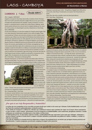 ÉPOCA RECOMENDADA POR CLIMATOLOGÍA
   LAOS - CAMBOYA                                                                                                          de Noviembre a Marzo

                                                                                    Reap para ir parando para visitar Chong Kneas. Llegada hacia última hora
                                                                                    de la tarde a Siem Reap. Transferencia con nuestro Tuk Tuk privado a su
CAMBOYA | 7 días                              Desde 600 €                           hotel…
                                                                                    Nota: Este viaje sólo es posible a partir de julio hasta febrero.
DIA 1. Llegada a SIEM REAP                                                          Día 5: Siem Reap - Battambang
Llegada al aeropuerto Siem Reap, bienvenida y traslado al hotel. El tiempo
libre de la tarde le permitirá descubrir Angkor Wat en tuc-tuc, para muchos
el templo más impresionante del complejo. Cuando el atardecer se acerca
pueden ir caminando hasta la cumbre de la colina Phnom Bakheng , desde
donde podrán disfrutar de la vista de todo el complejo bañado por los rayos
de sol de la tarde, si la climatología lo permite. Alojamiento en Siem Reap.
DIA 2. SIEM REAP
Su día estará dedicado a la visita del complejo de Templos donde Angkor Wat
es la visita elemental. Usted puede empezar con la visita de Angkor Thom,
comenzando por el Bayon una estructura extraña con varios cambios arqui-
tectónicos que reflejan una interrupción del Hinduismo (las fundaciones) al
Budismo (la superestructura). Su visita siguiente será a las Terrazas del rey
del elefante y del leproso, seguida por el templo de Baphoun, que ahora lle-
gando al final de su millonario proceso de restauración de ocho años de du-
ración. Por la tarde, usted también verá TA Prohm, estrangulado por las
raíces masivas del árbol y típico de la condiciones en las que se encontró el
complejo cuando fue descubierto en 1860 por el naturalista francés Enrique
Mouhot. Su guía entonces le mostrará el Prasat Kravan (también conocido             Después del desayuno, tiempo libre hasta el traslado en coche a la ciudad de
como el santuario de Cardomom) y lago Srah Srang y terraza de aterrizaje. El        Battambang a lo largo del camino nacional No. 5 y No. 6 en un recorrido de
Srah Srang es menos turístico y podría ser alternativa a la puesta de sol en        160km en una duración de 4hrs… a lo largo del camino pararemos para
Angkor Wat. Su alojamiento de esta noche estará en Siem Reap.                       visitar una granja de seda en Phouk. La granja de seda es una granja/taller
Día 3: Siem Reap - Homestay en el Kampong Pluk                                      fascinante en donde usted puede ver el proceso de creación de la seda com-
Después de desayuno, un Tuk Tuk le transferirá al embarcadero del barco             pleto, incluyendo la producción de alimento para los gusanos de seda
que sale de Siem Reap , tras una travesía de media hora en un sampan tradi-         (arbustos de la mora), criando los gusanos .A la llegada Battambang, traslado
cional llegará al Kampong Phluk. A la llegada visitará la aldea y entonces una      a su alojamiento familiar donde usted puede compartir el estilo vivo de la
de las canoas de paja locales le llevará a través del bosque inundado cercano.      gente local como el dueño de la casa… explore Battambang con la cámara
                                                           “Kampong Phluk, es       mientras encuentra muchos buenos lugares para hacer sus fotos.
                                                           un racimo de tres        Día 6: Cicloturismo en Battambang
                                                           aldeas de casas peral-    Le recogerá su guía en el alojamiento y tomará un Buey-carro para explorar
                                                           tadas construidas        la aldea, el campo de arroz , la variedad cultural y agrícola de la zona, con
                                                           dentro de la zona        frutas tropicales producidas naturalmente, usted disfrutará con la variedad
                                                           inundada de Tonle        de frutas estacionales de este pueblo…vuelta para realizar visita turística de
                                                           Sap que se encuentra     la ciudad en bicicleta hasta nuestro próximo destino del viaje donde tomará
                                                           a 16km al sureste de     el tren de bambú (usted viajará los 8 kilómetros hasta la estación siguiente
                                                           Siem Reap, los habi-     a través de hermosos paisajes y de arrozales - ponen la bicicleta en el tren de
                                                           tantes son sobre todo    bambú con usted como lo gente local hace y salta con su bici cuando usted ve
                                                           Khmer y cuentan con      el tren venir), después del almuerzo…, continúe con una visita a una ONG
                                                           cerca de 3000 habi-      local “La Maison de Coco” (esta organización cierra a las 5pm y domingo).
tantes ”. Tiempo Libre para la pesca al estilo local y goce en su casa flotante…    Después vuelva a través del mercado “Phsar Prohok” de Slaket donde usted
la noche en su alojamiento familiar de esta aldea.                                  verá cómo se hace el queso camboyano y los pescados más utilizados… des-
Día 4: Kampong Phluk - Siem Reap                                                    pués vuelve a su hotel y aproveche para relajarse o pasee alrededor de la
Al amanecer, puede disfrutar como un pescador local, con una red de pesca           casa y mercado coloniales. Alojamiento en un pequeño hotel en Battambang.
en el gran lago de Tonle Sap, es una experiencia agradable y fresca que le          Día 7: Salida de Battamabng - hacia Siem Reap
hará sonreír y disfrutar con los pescados del río, se volverá a la estancia          Después del desayuno, usted dispondrá de tiempo libre hasta que pasen a
familiar para el desayuno, goce del desayuno local que preparará un cocinero        recogerle para trasladarle a Siem Reap. Llegada a Siem Reap para trasladarle
de la gente local donde usted permanece… Libertad en la vuelta hasta Siem           al aeropuerto para su vuelo de la salida.

 ¿Por qué es un viaje Responsable y Sostenible?
 Los guías que nos acompañan en los recorridos son guías locales que residen en las zonas que visitamos. Están familiarizados con la cul-
 tura local, las cuestiones medioambientales, la historia natural .
 Como medios de transporte se utilizan los vehículos que combinan la manera más económica de viajar con el menor efecto contaminan-
 te, para acceder a zonas remotas , potenciamos el uso de transportes no motorizados, como senderismo, piragüismo, bicicleta. Cuando
 caminamos nos atendremos a las pistas para evitar daños a la flora local.
 La información previa al viaje incluye aspectos sociales y medioambientales que repercuten en las zonas que visitamos. Animamos a
 nuestros clientes a probar la cocina local, a comprar artículos auténticos,..practicando una política de reducir, reutilizar y reciclar en
 todas las excursiones.
 Con el fin de estimular la economía local nos alojaremos en lugares de propiedad local, con hoteles que persiguen buenas prácticas me-
 dioambientales. Cuando acampamos, practicamos camping sin ningún rastro posterior.


                                                                                                                                                                 35
 