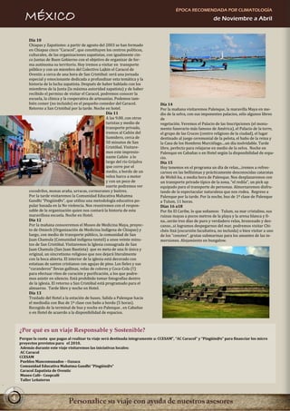 ÉPOCA RECOMENDADA POR CLIMATOLOGÍA
       MÉXICO                                                                                                    de Noviembre a Abril


         Día 10
         Chiapas y Zapatismo: a partir de agosto del 2003 se han formado
         en Chiapas cinco “Caracol”, que constituyen los centros políticos,
         culturales, de las organizaciones zapatistas, con igualmente cin-
         co Juntas de Buen Gobierno con el objetivo de organizar de for-
         ma autónoma su territorio. Hoy iremos a visitar en transporte
         público y con un miembro del Colectivo Lajkin el Caracol de
         Oventic a cerca de una hora de San Cristóbal: será una jornada
         especial y emocionante dedicada a profundizar esta temática y la
         historia de la lucha zapatista. Después de haber hablado con los
         miembros de la Junta (la máxima autoridad zapatista) y de haber
         recibido el permiso de visitar el Caracol, podremos conocer la
         escuela, la clínica y la cooperativa de artesanías. Podemos tam-
         bién comer (no incluido) en el pequeño comedor del Caracol.              Día 14
         Retorno a San Cristóbal por la tarde. Noche en hotel.                    Por la mañana visitaremos Palenque, la maravilla Maya en me-
                                                         Día 11                   dio de la selva, con sus imponentes palacios, sólo algunos libres
                                                         A las 9.00, con otros    de
                                                         turistas y medio de      vegetación. Veremos el Palacio de las Inscripciones (el monu-
                                                         transporte privado,      mento funerario más famoso de América), el Palacio de la torre,
                                                         iremos al Cañón del      el grupo de las Cruces (centro religioso de la ciudad), el lugar
                                                         Sumidero, cerca de       destinado al juego ceremonial de la pelota, el baño de la reina y
                                                         50 minutos de San        la Casa de los Hombres Murciélago....un día inolvidable. Tarde
                                                         Cristóbal. Visitare-     libre, perfecto para relajarse en medio de la selva. Noche en
                                                         mos este impresio-       Palenque en Cabañas o en Hotel según la disponibilidad de espa-
                                                         nante Cañón a lo         cio.
                                                         largo del río Grijalva   Día 15
                                                         que corre por el         Hoy tenemos en el programa un día de relax....iremos a refres-
                                                         medio, a bordo de un     carnos en las bellísimas y prácticamente desconocidas cataratas
                                                         veloz barco a motor      de Webil-ha, a media hora de Palenque. Nos desplazaremos con
                                                         y con un poco de         un transporte privado típico de la zona, "el redila", un pick up
                                                         suerte podremos ver      equipado para el transporte de personas. Almorzaremos disfru-
         cocodrilos, monas araña, urracas, cormoranes y buitres.                  tando de la espectacular naturaleza que nos rodea. Regreso a
         Por la tarde visitaremos la Comunidad Educativa Mahatma                  Palenque por la tarde. Por la noche, bus de 1ª clase de Palenque
         Gandhi “Pingüin@s”, que utiliza una metodología educativa po-            a Tulum, 11 horas.
         pular basada en la No violencia. Nos reuniremos con el respon-           Días 16 a18
         sable de la organización quien nos contará la historia de esta           Por fin El Caribe, lo que soñamos: Tulum, su mar cristalino, sus
         maravillosa escuela. Noche en Hotel.                                     ruinas mayas a pocos metros de la playa y la arena blanca y fi-
         Día 12                                                                   na...serán tres días de puro y verdadero relax, bronceado y des-
         Por la mañana conoceremos el Museo de Medicina Maya, proyec-             canso...si logramos despegarnos del mar, podremos visitar Chi-
         to de Omiech (Organización de Medicina Indígena de Chiapas) y            chén Itzá (excursión facultativa, no incluida) o bien visitar a uno
         luego, con medio de transporte público, la comunidad de San              de los "cenotes", grutas submarinas para los amantes de las in-
         Juan Chamula (Comunidad indígena tzotzil) a unos veinte minu-            mersiones. Alojamiento en bungalow.
         tos de San Cristóbal. Visitaremos la Iglesia consagrada de San
         Juan Chamula (San Juan Bautista) que es meta de una fe única y
         original, un sincretismo religioso que nos dejará literalmente
         con la boca abierta. El interior de la iglesia está decorado con
         estatuas de santos cristianos con agujas de pino. Los fieles y sus
         “curanderos” llevan gallinas, velas de colores y Coca-Cola (!!)
         para efectuar ritos de curación y purificación, a los que podre-
         mos asistir en silencio. Está prohibido tomar fotografías dentro
         de la iglesia. El retorno a San Cristóbal está programado para el
         almuerzo. Tarde libre y noche en Hotel.
         Día 13
         Traslado del Hotel a la estación de buses. Salida a Palenque hacia
         el mediodía con Bus de 1ª clase con baño a bordo (5 horas).
         Recogida de la terminal de bus y noche en Palenque , en Cabañas
         o en Hotel de acuerdo a la disponibilidad de espacios.



    ¿Por qué es un viaje Responsable y Sostenible?
    Porque la cuota que pagas al realizar tu viaje será destinada íntegramente a: CCESAM”, “AC Caracol” y “Pingüin@s” para financiar los micro
    proyectos previstos para el 2010.
    Además durante este viaje visitaremos las iniciativas locales:
    AC Caracol
    CCESAM
    Pueblos Mancomunados – Oaxaca
    Comunidad Educativa Mahatma Gandhi “Pingüin@s”
    Caracol Zapatista de Oventic
    Museo Café– Coopcafé
    Taller Leñateros



4
 