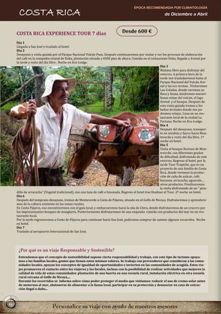 ÉPOCA RECOMENDADA POR CLIMATOLOGÍA
     COSTA RICA                                                                                                 de Diciembre a Abril



    COSTA RICA EXPERIENCE TOUR 7 días                                            Desde 600 €

    Día 1
    Llegada a San José y traslado al hotel.
    Día 2
    Desayuno y visita guiada por el Parque Nacional Volcán Poas. Después continuaremos por visitar y ver los procesos de elaboración
    del café en la compañía estatal de Doka, plantación situada a 4500 pies de altura. Comida en el restaurante Doka, llegada a Arenal por
    la tarde y resto del día libre . Noche en Eco-Lodge.
                                                                                                             Día 3
                                                                                                             Mañana libre para disfrutar del
                                                                                                             entorno. A primera hora de la
                                                                                                             tarde nos trasladaremos hasta el
                                                                                                             Parque Nacional del Volcán Are-
                                                                                                             nal y las eco termas . Visitaremos
                                                                                                             Las Coladas, donde veremos su
                                                                                                             flora y fauna, tendremos maravi-
                                                                                                             llosas vistas del volcán, el lago
                                                                                                             Arenal y el bosque. Después de
                                                                                                             esta visita guiada iremos a los
                                                                                                             baños termales donde nos po-
                                                                                                             dremos relajar. Cena en un res-
                                                                                                             taurante local de la ciudad La
                                                                                                             Fortuna. Noche en Eco-Lodge.
                                                                                                             Día 4
                                                                                                             Después del desayuno, transpor-
                                                                                                             te en minibús y barco hacia Mon-
                                                                                                             teverde y resto del día libre. 1ª
                                                                                                             noche en hotel.
                                                                                                             Día 5
                                                                                                             Visita al bosque lluvioso de Mon-
                                                                                                             teverde, con diferentes grados
                                                                                                             de dificultad, disfrutando de este
                                                                                                             entorno. Regreso al hotel .por la
                                                                                                             tarde Tour Trapiche, que es un
                                                                                                             proyecto de una familia de Costa
                                                                                                             Rica, donde veremos la produc-
                                                                                                             ción de caña de azúcar, café,
                                                                                                             bananas, arracacha, aguacate,…
                                                                                                             otros productos. Finalizaremos
                                                                                                             la visita disfrutando de un “ pica-
    dillo de arracacha” (Vegetal tradicional), con una taza de café o limonada. Regreso al hotel tras finalizar el Tour. 2ª noche en hotel.
    Día 6
    Después del temprano desayuno, iremos de Monteverde a Costa de Pájaros, situado en el Golfo de Nicoya. Disfrutaremos y aprendere-
    mos de la cultura existente en las zonas rurales.
    En Costa Pájaros, nos encontraremos con el guía local, y embarcaremos hacia la isla de Chira, donde disfrutaremos de un crucero por
    los impresionantes bosques de manglares. Posteriormente disfrutaremos de una exquisita comida con productos del mar en un res-
    taurante local.
    Por la tarde regresaremos a Costa de Pájaros para continuar hacia San José, podremos comprar de camino algunos recuerdos. Noche
    en hotel.
    Día 7
    Traslado al aeropuerto Internacional de San José.




     ¿Por qué es un viaje Responsable y Sostenible?
     Entendemos que el concepto de sostenibilidad supone cierta responsabilidad y trabajo, con este tipo de turismo apoya-
     mos a las familias locales, gentes que tienen estos mismos valores. Se trabaja con proveedores que consideran a las comu-
     nidades locales, apoyan los conceptos de igualdad de oportunidades e invierten en las comunidades de acogida. Estos via-
     jes promueven el contacto entre los viajeros y los locales, incluso con la posibilidad de realizar actividades que mejoren la
     calidad de vida de estas comunidades: plantación de una huerta en una escuela rural, instalación eléctrica en otra escuela
     rural cercana al Golfo de Nicoya,...
     Durante los recorridos se informa sobre cómo poder proteger el medio que visitamos: reducir el uso de crema solar antes
     de meternos al mar, abstenerse de alimentar a la fauna local, participar en su protección y denunciar en caso de extrac-
     ción ilegal o daño...



6
 