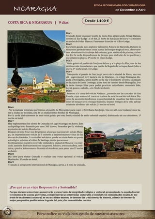 ÉPOCA RECOMENDADA POR CLIMATOLOGÍA
       NICARAGUA                                                                                             de Diciembre a Abril



COSTA RICA & NICARAGUA | 9 días                                              Desde 1.400 €


                                                         Día 1
                                                         Traslado desde cualquier punto de Costa Rica atravesando Peñas Blancas,
                                                         destino al Eco-Lodge a 10 Km. al norte de San Juan del Sur y 45 minutos
                                                         en coche de Peñas Blancas. Pasaremos la noche en el Eco-Lodge.
                                                         Día 2
                                                         Excursión guiada para explorar la Reserva Natural de Hacienda. Durante la
                                                         excursión aprenderemos cosas acerca del bosque tropical seco, observare-
                                                         mos abundante vida salvaje del entorno, gran variedad de plantas y árbo-
                                                         les. Por la tarde dispondremos de tiempo para disfrutar de las pacificas y
                                                         encantadoras playas. 2ª noche en el eco Lodge.
                                                         Día 3
                                                          Visita guiada al pueblo de San Juan del sur y a la playa La Flor, uno de los
                                                         destinos más importantes, que recibe la llegada de tortugas desde Julio a
                                                         enero. 3ª noche en el eco Lodge.
                                                         Día 4
                                                          Transporte al puerto de San Jorge, cerca de la ciudad de Rivas, una vez
                                                         allí , cogeremos el ferri hacia la isla de Ometepe , en el lago Nicaragua. Lle-
                                                         gada a Moyogalpa, único puerto de la isla y transporte al hotel, localizado
                                                         en la playa de Santo Domingo, a una hora de camino desde Moyogalpa. Por
                                                         la tarde tiempo libre para poder practicar actividades: mountain bike,
                                                         kayak, paseo a caballo,…etc. Noche en hotel.
                                                         Día 5
                                                          Ascenso a la cima del volcán Maderas , pasando por las cascadas de San
                                                         Ramón, cuyo manantial nace en la cima de esta formación volcánica. Du-
                                                         rante la ascensión tendremos la oportunidad de visualizar las diferencias
                                                         entre el bosque seco y bosque húmedo. Seamos testigos de la vida salvaje
                                                         existente alrededor del volcán. 2ª noche en hotel.
Día 6
 Por la mañana temprano partiremos al puerto de Moyogalpe para coger el ferri hacia San Jorge. Una vez allí, nos trasladaremos ha-
cia la ciudad de Granada, una de las ciudades más bonitas de Nicaragua.
Por la tarde disfrutaremos de una visita guiada por esta bonita ciudad de estilo colonial español, disfrutando de sus atractivos. 1ª
noche en hotel.
Día 7
Hoy exploraremos los islotes de Granada y el lago Nicaragua en barco. Este
archipiélago esta formado por unos 360 islotes, formados por la violenta
explosión del volcán Mombacho.
Después de este Tour nos dirigiremos al parque nacional del volcán Masa-
ya, un impresionante volcán de 5 cráteres e impresionantes vistas de las
tierras de alrededor. La actividad volcánica puede ser vista desde un punto
estratégico próximo al cráter de Santiago, donde pararemos.
Continuaremos nuestro recorrido visitando la ciudad de Masaya y su mer-
cado, también disfrutaremos con sus gentes, folklore, arte en madera, cerá-
mica y piedra. Volveremos a Granada al atardecer para pasar una 2ª noche
en hotel.
Día 8
Día libre para visitar Granada o realizar una visita opcional al volcán
Monbacho. 3ª noche en hotel.
Día 9
Traslado al aeropuerto internacional de Managua, aprox. a 1 hora de Granada.




    ¿Por qué es un viaje Responsable y Sostenible?
    Porque durante estos viajes conservarás y preservarás la integridad ecológica y cultural, promoviendo la equidad social
    y económica de la zona que visitas, comprenderás las diferencias culturales al convivir con comunidades locales. El dis-
    frute de una herencia cultural, es una excelente manera de conocer las tradiciones y la historia, además de obtener la
    mejor perspectiva posible sobre la gente del país y las comunidades rurales.




8
 