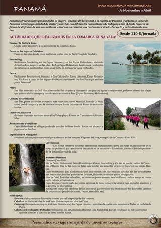 ÉPOCA RECOMENDADA POR CLIMATOLOGÍA
    PANAMÁ                                                                                                de Noviembre a Abril


Panamá ofrece muchas posibilidades al viajero , además de las visitas a la capital de Panamá y al famoso Canal de
Panamá, existe la posibilidad de visitar y convivir con diferentes comunidades de indígenas ,con el fin de conocer su
forma de disfrutar de sus maravillosos entornos, su cultura, sus costumbres desde el respeto y entendimiento mu-
tuo.
                                                                                                           Desde 110 €/jornada
ACTIVIDADES QUE REALIZAMOS EN LA COMARCA KUNA YALA:
Conocer la Cultura Kuna
   Charla sobre la historia y las costumbres de la cultura Kuna.

Paseo en los lugares Poblados
    Paseo en las islas donde viven los Kunas, en las islas de Carti (Sugdub, Yandub).

Snorkeling
    Realizamos Snorkeling en los Cayos Limones y en los Cayos Holandeses, visitando
    Arrecifes de la mayoría de las islas. En Los Cayos Holandeses Realizamos recolección
    de Caracoles o Gambombias como un deporte en los lugares poco profundos.

Pesca
    Realizamos Pesca ya sea Artesanal o Con Caña en los Cayos Limones, Cayos Holande-
    ses, Río Carti y cerca de los lugares Poblados conviviendo con los Kuna que realizan
    pesca Artesanal.

Playa
    San Blas posee más de 365 Islas, cientos de ellas vírgenes y la mayoría con playas y aguas transparentes, podemos ofrecer las playas
    que quieras visitar siempre y cuando entre en nuestra Área (Cayos Limones y Holandeses).

Compra de Artesanías
   San Blas, posee una de las artesanías más conocidas a nivel Mundial, llamada La Mola,
   usted podrá comprar y ver la elaboración que hacen las mujeres Kunas de esas arte-
   sanías.

Deportes Acuáticos
   distintos deportes acuáticos entre ellas Voley-playa, Paseos en Canoas entre distintas
   Islas.

Avistamiento de Delfines
    Cayos Holandeses es el lugar preferido para los delfines donde hacer sus piruetas y
    jugar con las lanchas.

Expedición en Nusagandi
    contamos con un paquete especial para adentrar en los bosques Vírgenes del área protegida de la Comarca Kuna Yala.

                                   Ceremonias
                                           Los Kunas celebran distintas ceremonias principalmente para las niñas cuando entran en la
                                   etapa de pubertad, para establecer las fechas no se basan en el Calendario, sino más bien dependien-
                                   do de los familiares de la niña.

                                   Nuestros Destinos
                                   Comarca Kuna Yala.
                                   Isla de Perro: Visitamos el Barco Hundido para hacer Snorkelling y a la vez se puede realizar la Pesca.
                                   Isla el Diablo: Una de las mejores Islas para avistar sus arrecifes vírgenes y jugar en sus playas Blan-
                                   cas.
                                   Cayos Holandeses: Esta Conformado por una veintena de Islas muchas de ellas sin ser descubiertas
                                   por los turistas, en ellas pueden ver Delfines, Ballenas Jorobadas, peces, tortugas, etc.
                                   Islas de Cartí: Son islas habitables, en donde se puede convivir con los Kunas, realizar compras, cono-
                                   cer la cultura y Costumbres.
                                   Cayos Limones: Conformada por otras veintena de Islas, la mayoría ideales para deportes acuáticos y
                                   la práctica de snorkelling.
                                   Nusagandi: Visitar los senderos de los ancestros, para conocer sus medicinas y los diferentes caminos
                                   de los animales (macho de Monte, Pecari, armadillo, etc).
HOSPEDAJE
   Hoteles: trabajamos con diferentes Hoteles para el hospedaje de los viajeros.
   Cabañas: en distintas Islas de los Cayos Limones que son islas de Playa.
   Camping: Hacemos camping en los Cayos Holandeses y los Cayos Limones , quizá sea la opción más económica. Todas en las Islas de
       Playa.
   Cabañas en los lugares Pobladas: trabajamos con la Comunidad Nurdub (Isla Almendra), para el Hospedaje de los viajeros que
       quieran conocer y convivir de cerca con los Kunas.


                                                                                                                                              9
 