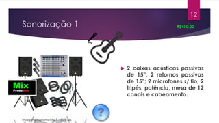 Sonorização 1
 2 caixas acústicas passivas
de 15”, 2 retornos passivos
de 15”; 2 microfones s/ fio, 2
tripés, potência, mesa de 12
canais e cabeamento.
R$450,00
12
Imagens meramente ilustrativas
 