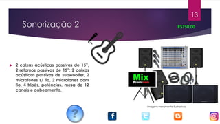 Sonorização 2
 2 caixas acústicas passivas de 15”,
2 retornos passivos de 15”; 2 caixas
acústicas passivas de subwoolfer, 2
microfones s/ fio, 2 microfones com
fio, 4 tripés, potências, mesa de 12
canais e cabeamento.
R$750,00
13
Imagens meramente ilustrativas
 