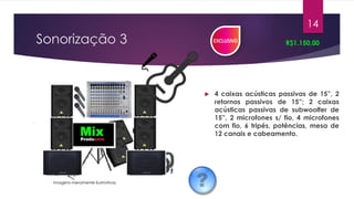 Sonorização 3
 4 caixas acústicas passivas de 15”, 2
retornos passivos de 15”; 2 caixas
acústicas passivas de subwoolfer de
15”, 2 microfones s/ fio, 4 microfones
com fio, 6 tripés, potências, mesa de
12 canais e cabeamento.
R$1.150,00
14
Imagens meramente ilustrativas
 
