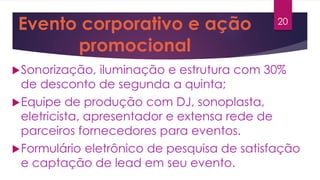 Evento corporativo e ação
promocional
Sonorização, iluminação e estrutura com 30%
de desconto de segunda a quinta;
Equipe de produção com DJ, sonoplasta,
eletricista, apresentador e extensa rede de
parceiros fornecedores para eventos.
Formulário eletrônico de pesquisa de satisfação
e captação de lead em seu evento.
20
 