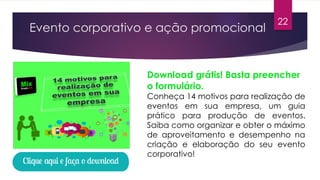 Evento corporativo e ação promocional
Download grátis! Basta preencher
o formulário.
Conheça 14 motivos para realização de
eventos em sua empresa, um guia
prático para produção de eventos.
Saiba como organizar e obter o máximo
de aproveitamento e desempenho na
criação e elaboração do seu evento
corporativo!
22
 