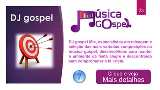 DJ gospel
23
DJ gospel Mix, especialistas em mixagem e
seleção das mais variadas composições da
música gospel, desenvolvidas para manter
o ambiente da festa alegre e descontraído
sem comprometer a fé cristã.
 