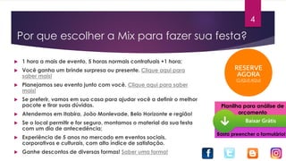 Por que escolher a Mix para fazer sua festa?
 1 hora a mais de evento, 5 horas normais contratuais +1 hora;
 Você ganha um brinde surpresa ou presente. Clique aqui para
saber mais!
 Planejamos seu evento junto com você. Clique aqui para saber
mais!
 Se preferir, vamos em sua casa para ajudar você a definir o melhor
pacote e tirar suas dúvidas.
 Atendemos em Itabira, João Monlevade, Belo Horizonte e região!
 Se o local permitir e for seguro, montamos o material da sua festa
com um dia de antecedência;
 Experiência de 5 anos no mercado em eventos sociais,
corporativos e culturais, com alto índice de satisfação.
 Ganhe descontos de diversas formas! Saber uma forma!
Planilha para análise de
orçamento
Basta preencher o formulário!
4
 