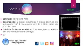 Boate 1
 Estrutura: Trave linha A20.
 Sonorização: 2 caixas acústicas, 1 caixa acústica de
subwoofer 15”, 2 microfones sem fio + tripé, mesa de
som 4 canais.
 Iluminação boate e efeitos: 7 iluminações ou efeitos
em led + máquina de fumaça,
 DJ
R$950,00
6
Clique aqui para fazer
uma pergunta!!!!
 