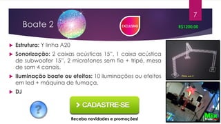 Boate 2
 Estrutura: Y linha A20
 Sonorização: 2 caixas acústicas 15”, 1 caixa acústica
de subwoofer 15”, 2 microfones sem fio + tripé, mesa
de som 4 canais.
 Iluminação boate ou efeitos: 10 iluminações ou efeitos
em led + máquina de fumaça.
 DJ
R$1200,00
7
Receba novidades e promoções!
 