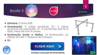 Boate 3
 Estrutura: X Linha A20.
 Sonorização: 2 caixas acústicas 15”, 2 caixas
acústicas de subwoofer 15”, 2 microfones sem fio e
tripé, mesa de som 4 canais.
 Iluminação boate e efeitos: 14 iluminações ou
efeitos em led + máquina de fumaça,
 DJ
R$1450,00
8
Conheça nosso guia de fornecedores
 