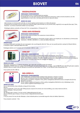 DIS VET
DIS VET
BIOVET
ENCEFALOVACIN
INDICAÇÃO COMPLEMENTAR
Vacina bivalente contra a encefalomielite dos equídeos
Constituída dos vírus tipo Leste (amostra Tatuí) e Oeste dos americanos, ambas amostras brasileiras com alta
especificidade em nosso meio, inativadas pelo formol em adjuvante oleoso.
MODO DE USAR
Administrarpor via intramuscular profunda, no músculo glúteo (quarto traseiro) ou na tábua do pescoço.
O esquema de imunização inicia-se a partir de 6 meses de idade, administrando-se uma primeira dose, seguida de uma segunda dose após 7 dias.
Revacinar os animais anualmente também com duas doses.
Embalagem plástica contendo um frasco de 10 ml, correspondente a 10 doses de 1 ml.
SORO ANTI-TETÂNICO
INDICAÇÃO COMPLEMENTAR
Soro de cavalos hiperimunizados com anatoxinas e toxinas tetânicas.
MODO DE USAR
Profilaxia: Em caso de ferimento ou intervenção cirúrgica, aplicar uma ampola por via subcutânea ou intramuscular.
Tratamento: 100.000 a 200.000 U.I. a critério do Médico Veterinário.
OBSERVAÇÃO
A proteção obtida pela inoculação do soro é passageira não se prolongando além de 7 dias; por isso quando persiste o perigo de infecção tetânica
é necessário repetir a aplicação depois de 6 dias.
Embalagem plástica com 5 ampolas de 2 ml contendo 5.000 U.I. cada.
IVER-VET
INDICAÇÃO COMPLEMENTAR
Antiparasitário interno e externo (endectocida) injetável para bovinos, ovinos e suínos.
Indicado no tratamento e controle das seguintes espécies de vermes redondos (gastrointestinais e pulmonares),
bernes, ácaros da sarna e piolhos. É também indicado para prevenir o desenvolvimento de bicheiras no umbigo de
bezerros recém-nascidos e nas feridas de castração dos bezerros.
MODO DE USAR
Administrar somente por via injetável subcutânea, sob a pele solta na frente ou atrás da escápula.
BOVINOS e OVINOS: Deve ser usada a dose de 200 µg de ivermectina/kg de peso vivo , ou seja , 1 mL de IVER-VET para cada 50 kg de peso corpóreo.
SUÍNOS: Deve ser usada a dose de 300 µg de ivermectina por kg de peso vivo. Cada 1 mL de IVER-VET trata 33 kg de peso vivo.
Frasco plástico de 50 e 500 mL.
BIO-CIPER 6%
INDICAÇÃO COMPLEMENTAR
USO VETERINÁRIO ANTIPARASITÁRIO EXTERNO PARA BOVINOS, OVINOS E SUÍNOS.
Bovinos: Para o controle da mosca do chifre (Haematobia irritans), piolhos sugadores
(Haematopinus eurystemis, Linognatus vituli), piolhos mastigadores (Dalmalinia bovis) e carrapatos dos bovinos
(Boophilus microplus).
Ovinos: piolhos sugadores (Linognatus ovillus), piolhos mastigadores (Dalmalinia ovis) e Melophagus ovinis.
Suínos: piolhos sugadores (Haematopinus suis)
MODO DE USAR
Pour-on derramando a dose indicada ao longo do fio do lombo.
Bovinos
Como carrapaticida: 10 mL para cada 100 kg de peso corporal. Em animais com mais de 500 kg, usar a dose máxima de 50 mL.
Outras indicações: 10mL por animal.
Ovinos
Até 180 dias após a tosquia, 5 mL por animal, independentemente do peso.
Mais de 180 dias após a tosquia, 6 mL por animal, independentemente do peso.
Suínos
5 mL por animal. Em caso de alta infestação, a dose indicada pode ser aumentada segundo critério do Médico Veterinário.
Frasco dosador contendo 1 litro
06
 