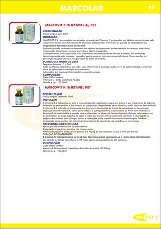 DIS VET
DIS VET
MARCOLAB 97
MARCOVIT C INJETÁVEL 4g PET
APRESENTAÇÃO
INDICAÇÃO
MARCOVIT C é recomendado nos estados carenciais de Vitamina C provocados por defeitos na sua síntese pelo
organismo animal, por deficiências de absorção pelas paredes intestinais ou quando as necessidades do
organismo se acentuam acima do normal.
Indicado quando se deseja um aumento das defesas do organismo, na recuperação de doenças infecciosas,
intoxicações alimentares, toxicose gravídica e aborto inespecífico.
Acompanhando, como adjuvante, nos tratamentos de esterilidade de machos e fêmeas, nas síndromes
hemorrágicas da pele, mucosas, aparelho genito-urinário, trato gastrintestinal e boca. Como auxiliar na
prevenção da gripe canina e nos períodos de baixa imunidade.
POSOLOGIA MODO DE USAR
Pequenos animais - 1 a 5ml.
Cabe ao Médico Veterinário, em cada caso, determinar a posologia exata, a via de administração, o intervalo
entre as aplicações e a duração do tratamento.
Administrar em injeções intramusculares ou endovenosas.
Frasco-ampola com 20ml.
COMPOSIÇÃO
Cada 100ml contém:
Vitamina C ( ácido ascórbico) 20,00g
Veículo q.s.p. 100,00ml
MARCOVIT K INJETAVEL PET
APRESENTAÇÃO
INDICAÇÃO
A vitamina K é indispensável para a manutenção da coagulação sanguínea, porém o seu mecanismo de ação na
formação de protrombina e dos fatores da coagulação, dependentes dessa vitamina, ainda não está bem definido.
A vitamina K é indicada no tratamento em que ocorre diminuição do tempo de coagulação ou hemorragia,
exposição de antivitamina K, como por exemplo, a sulfaquinoxalina, à dicumarina de trevo-doce mofado ou
dicumarol ,de rodenticidas e quando ocorre alterações na absorção intestinal devido a fatores, tais como o uso
de antibióticos de largo espectro de ação e sulfas que inibem a flora bacteriana intestinal. É empregada no
preparo dos animais para cirurgia, partos e castrações, para prevenir ou estancar hemorragias. Também
empregada como auxiliar nas enterites hemorrágicas de ocorrência nas coccidioses e verminoses.
POSOLOGIA MODO DE USAR
Aplicar por via intramuscular ou intravenosa.
Tratamento preventivo e curativo nas hemorragias.
Animais de pequeno porte (cães e gatos): 1,1 mg/kg de peso corporal ou 0,5 a 5mL por animal.
DURAÇÃO DO TRATAMENTO:
A duração do tratamento deve ser de 4 dias. Nos casos graves, recomenda-se a continuidade do tratamento
por período de tempo não inferior a 48 horas após o desaparecimento dos sintomas.
Frasco-ampola contendo 20mL.
COMPOSIÇÃO
Cada 100ml contém:
Vitamina K hidrossolúvel (menadiona bissulfito de sódio) 150,00mg
Veículo q.s.p. 100,00ml
 