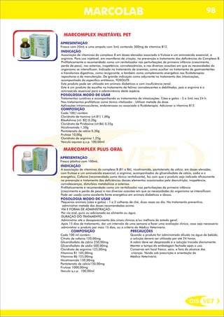 DIS VET
DIS VET
MARCOLAB 98
MARCOMPLEX INJETÁVEL PET
APRESENTAÇÃO
INDICAÇÃO
Associação de vitaminas do complexo B em doses elevadas associado à frutose e um aminoácido essencial, a
arginina. Para uso injetável, em mamíferos de criação, na prevenção e tratamento das deficiências do Complexo B.
Profilaticamente é recomendado como um revitalizador nas perturbações da primeira infância (crescimento,
perda de peso), nas astenias, inapetência, convalescências, e nas diversas ocasiões em que as necessidades do
organismo se intensificam. Indicado no tratamento de anemias, como auxiliar no tratamento de gastroenterites
e transtornos digestivos, como revigorante, e também como complemento energético nas fluidoterapias
repositoras e de manutenção. De grande indicação como adjuvante no tratamento das intoxicações,
acompanhado do específico antitóxico, TOXOLITE.
Este produto pode ser utilizado em animais diabéticos e com insuficiência renal.
Este é um produto de escolha no tratamento de felinos convalescentes e debilitados, pois a arginina é o
aminoácido essencial para a sobrevivência desta espécie.
POSOLOGIA MODO DE USAR
Tratamentos curativos e acompanhando os tratamentos de intoxicações: Cães e gatos - 3 a 5mL nas 24 h.
Nos tratamentos profiláticos como tônico vitalizador : Utilizar metade da dose.
Aplicações intramusculares, endovenosas ou associado à fluidoterapia. Adicionar a vitamina B12.
Frasco com 20mL e uma ampola com 5mL contendo 300mg de vitamina B12.
COMPOSIÇÃO
Cada 100,l contém:
Cloridrato de tiamina (vit.B1) 1,00g
Ribofalvina (vit. B2) 0,20g
Cloridrato de Piridoxina (vit B6) 0,35g
Nicotinamida 1,50g
Pantotenato de cálcio 0,30g
Frutose 10,00g
Cloridrato de arginina 1,25g
Veículo aquoso q.s.p. 100,00ml
MARCOMPLEX PLUS ORAL
APRESENTAÇÃO
INDICAÇÃO
A associação de vitaminas do complexo B (B1 e B6), nicotinamida, pantotenato de cálcio, em doses elevadas,
com frutose e um aminoácido essencial, a arginina, acompanhados do glicerofosfato de cálcio, sódio e o
energético, Cafeína (recomendada como tônico revitalizante), faz com que o produto seja indicado eficazmente
na prevenção e tratamento das deficiências desses elementos ocasionados pela desnutrição, inapetência,
convalescenças, distúrbios metabólicos e astenias.
Profilaticamente é recomendado como um revitalizador nas perturbações da primeira infância
(crescimento e perda de peso) e nas diversas ocasiões em que as necessidades do organismo se intensificam.
Pode ser usado como excelente fonte energética em animais diabéticos e idosos.
POSOLOGIA MODO DE USAR
Pequenos animais (cães e gatos) - 1 a 2 colheres de chá, duas vezes ao dia. No tratamento preventivo,
administrar metade das doses recomendadas acima.
VIA E FORMA DE ADMINISTRAÇÃO:
Por via oral, puro ou adicionado ao alimento ou água.
DURAÇÃO DO TRATAMENTO:
Administrar até o desaparecimento dos sinais clínicos e/ou melhora do estado geral.
Após 15 dias de tratamento, dar um intervalo de uma semana e fazer uma avaliação clínica, caso seja necessário
administrar o produto por mais 15 dias, ou a critério do Médico Veterinário.
Frasco plástico com 100mL.
COMPOSIÇÃO
Cada 100 ml contém:
Citrato de cafeína 120,00mg
Glicerofosfato de cálcio 250,00mg
Glicerofosfato de sódio 500,00mg
Cloridrato de arginina 125,00mg
Vitamina B1 105,00mg
Vitamina B6 125,00mg
Nicotinamida 150,00mg
Pantotenato de cálcio150,00mg
Frutose 1000,00mg
Veículo q.s.p. 100,00ml
PRECAUÇÕES
Quando o produto for administrado diluído na água de bebida,
a solução deverá ser utilizada por até 24 horas.
A sobra deve ser desprezada e a solução trocada diariamente.
Manter a tampa da embalagem fechada após o uso.
Conservar em local fresco, seco, e fora do alcance das
crianças. Venda sob prescrição e orientação do
Médico Veterinário.
 