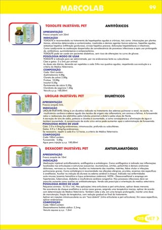 DIS VET
DIS VET
MARCOLAB 99
TOXOLITE INJETÁVEL PET ANTITÔXICOS
APRESENTAÇÃO
INDICAÇÃO
TOXOLITE é recomendado no tratamento de hepatopatias agudas e crônicas, tais como: intoxicações por plantas
tóxicas, alimentos deteriorados e contaminados, inseticidas e demais agentes tóxicos externos, hepatites agudas,
esteatose hepática (infiltração gordurosa), cirrose hepática precoce, disfunções hepatobiliares e intestinais.
Como coadjuvante na aceleração dosperíodos de convalescência de processos infecciosos e após uso prolongado
de, antibióticos, quimioterápicos e antiparasitários.
TOXOLITE pode ser usado em pacientes diabéticos, sem risco de alterações na curva de glicose.
POSOLOGIA MODO DE USAR
TOXOLITE é indicado para ser administrado, por via endovenosa lenta ou subcutânea.
Cães e gatos: 3 a 5mL por animal.
As doses são diárias, devendo ser repetidas a cada 24hs nos quadros agudos, respeitando sua evolução e a
critério do Médico Veterinário.
Frasco-ampola com 20ml
COMPOSIÇÃO
Cada 10ml contém:
Acetimetonina 4,00g
Cloreto de colina 2,00g
Frutose 10,00g
Inositol 0,50g
Pantotenato de cálcio 0,50g
Cloridrato de aeginina 1,00g
Veículo q.s.p. 100,00ml
UROLAB INJETÁVEL PET DIURÉTICOS
APRESENTAÇÃO
INDICAÇÃO
UROLAB INJETÁVEL 50mg é um diurético indicado no tratamento dos edemas pulmonar e renal, na ascite, na
insuficiência cardíaca e edema agudo dos tecidos de origem não inflamatória, em caninos e felinos. A furosemida
reduz a reabsorção dos eletrólitos pelos túbulos proximal e distal e pelas alças de Henle.
A excreção de íons de sódio, potássio e cloretos é aumentada, e como conseqüência a eliminação de água é
também aumentada. A concentração de ácido úrico sérico pode aumentar após a administração de furosemida.
POSOLOGIA MODO DE USAR
Cães: 2.0 a 4.0mg/kg endovenoso, intramuscular, profunda ou subcultâneo.
Gatos: 0.9 a 1.8mg/kg endovenoso.
Se necessário, repetir a cada 8 a 12 horas, a critério do Médico Veterinário.
Frascos-ampola 5mL.
COMPOSIÇÃO
Cada 100ml contém:
Furosemida 5,00g
Água para injeção q.s.p 100,00ml
DEXACORT INJETÁVEL PET ANTIIFLAMATÓRIOS
APRESENTAÇÃO
INDICAÇÃO
Medicação injetável antiinflamatória, antiflogística e antialérgica. Como antiflogístico é indicado nas inflamações
localizadas nas articulações e estruturas acessórias: reumatismos, artrites, poliartrites e demais síndromes
dolorosas, nervosas ou musculares. Auxiliar no tratamento das mastites, metrites, febre vitular e infecções
pulmonares graves. Como antialérgico é recomendado nas afecções alérgicas, pruridos, eczemas não específicos
e anafilaxias. Auxiliar na indução da diurese no edema cerebral e choque. Indicado nas enfermidades
auto-imunes (anemia hemolítica e lúpus eritematoso sistêmico). NOTA - Desaconselhável o emprego em
hipertensão, tuberculose, diabetes e insuficiência cardíaca congestiva. Nos processos infecciosos deve ser
prescrito somente como auxiliar na antibióticoterapia. Venda sob prescrição e orientação do médico veterinário.
POSOLOGIA MODO DE USAR
Pequenos animais - 0,10 a 1mL. Nas aplicações intra-articulares e peri-articulares, aplicar doses menores.
Na ocorrência de choque anafilático e outros casos graves, exigindo uma terapêutica maciça, aplicar de acordo
com determinação do Médico Veterinário. Também cabe a ele, em uma terapia prolongada, manter uma dose
de manutenção, fração da terapêutica, com redução gradual ao final do tratamento.
Aplicar em injeções intramusculares ou em “loco dolenti” (intra-articulares e peri-articulares). Em casos específicos,
aplicar endovenoso.
Frasco ampola de 10ml
COMPOSIÇÃO
Cada 100ml contém:
Dexametasona fosfato sódico: 2,5mg
Veículo aquoso q.s.p.: 1,0ml
 
