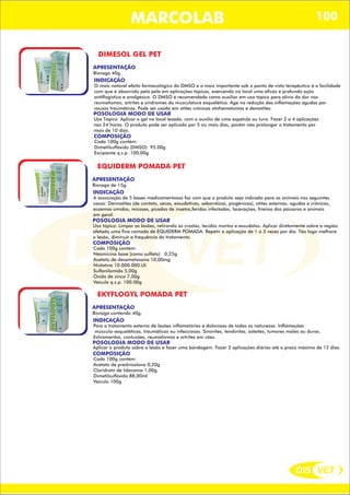 DIS VET
DIS VET
MARCOLAB 100
DIMESOL GEL PET
APRESENTAÇÃO
INDICAÇÃO
O mais notável efeito farmacológico do DMSO e o mais importante sob o ponto de vista terapêutico é a facilidade
com que é absorvido pela pele em aplicações tópicas, exercendo no local uma eficaz e profunda ação
antiflogística e analgésica. O DMSO é recomendado como auxiliar em uso tópico para alívio da dor nos
reumatismos, artrites e síndromes da musculatura esquelética. Age na redução das inflamações agudas por
causas traumáticas. Pode ser usado em otites crônicas otohematomas e dematites.
POSOLOGIA MODO DE USAR
Uso Tópico. Aplicar o gel no local lesado, com o auxílio de uma espátula ou luva. Fazer 2 a 4 aplicações
nas 24 horas. O produto pode ser aplicado por 5 ou mais dias, porém não prolongar o tratamento por
mais de 10 dias.
Bisnaga 40g.
COMPOSIÇÃO
Cada 100g contém:
Dimetilsulfóxido (DMSO) 95.00g
Excipiente q.s.p. 100,00g
EQUIDERM POMADA PET
APRESENTAÇÃO
INDICAÇÃO
A associação de 5 bases medicamentosas faz com que o produto seja indicado para os animais nos seguintes
casos: Dermatites (de contato, secas, exsudativas, seborrêicas, piogênicas), otites externas, agudas e crônicas,
eczemas úmidos, micoses, picadas de insetos,feridas infectadas, lacerações, frieiras dos pássaros e animais
em geral.
POSOLOGIA MODO DE USAR
Uso tópico: Limpar as lesões, retirando as crostas, tecidos mortos e exsudatos. Aplicar diretamente sobre a região
afetada uma fina camada de EQUIDERM POMADA. Repetir a aplicação de 1 a 3 vezes por dia. Tão logo melhore
a lesão, diminuir a frequência do tratamento.
Bisnaga de 15g.
COMPOSIÇÃO
Cada 100g contém:
Neomicina base (como sulfato) 0,25g
Acetato de dexametasona 10,00mg
Nistatina 10.000.000.UI
Sulfanilamida 5,00g
Óxido de zinco 7,00g
Veículo q.s.p. 100.00g
EKYFLOGYL POMADA PET
APRESENTAÇÃO
INDICAÇÃO
Para o tratamento externo de lesões inflamatórias e dolorosas de todas as naturezas. Inflamações
músculo-esqueléticas, traumáticas ou infecciosas. Sinovites, tendinites, osteítes, tumores moles ou duros.
Estiramentos, contusões, reumatismos e artrites em cães.
POSOLOGIA MODO DE USAR
Aplicar o produto sobre a lesão e fazer uma bandagem. Fazer 2 aplicações diárias até o prazo máximo de 12 dias.
Bisnaga contendo 40g.
COMPOSIÇÃO
Cada 100g contém:
Acetato de prednisolona 0,20g
Cloridrato de lidocaina 1,00g
Dimetilsulfóxido 88,00ml
Veículo 100g
 