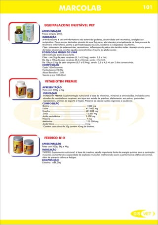 DIS VET
DIS VET
MARCOLAB 101
EQUIPALAZONE INJETÁVEL PET
APRESENTAÇÃO
INDICAÇÃO
A fenibutazona é um antiinflamatório não esteroidal poderos, de atividade anti-reumática, analgésica e
antipirética. Como outros derivados pirazóis do qual faz parte, ela intervém principalmente na fase precoce do
fenômeno inflamatório, contra a permeabilização vascular, o edema e a diapedose resultantes.
Cães: tratamento de osteroartrites, reumatismo, inflamação da pele e dos tecidos moles. Manejo a curto prazo
de lesões da córnea, uveites agudas corioretinites e trauma do globo ocular.
POSOLOGIA MODO DE USAR
Administração endovenosa lenta.
Cães – até 5kg de peso corpóreo (0,1 a 0,2mg), sendo: 0,5 a 1ml;
De 5kg a 15kg de peso corpóreo (0,4 a 0,6mg), sendo : 2 á 3ml;
De 15kg a 25kg de peso corpóreo (0,7 a 0,9mg), sendo: 3,5 a 4,5 ml por 2 dias consecutivos.
Frasco ampola 20ml.
COMPOSIÇÃO
Cada 100ml contém:
Fenibutazona 20,00g
Álcool Benzilico 1,5ml
Veículo q.s.p. 100,00ml
VITABIOTIN PREMIX
APRESENTAÇÃO
INDICAÇÃO
VITABIOTIN PREMIX: Suplementação nutricional á base de vitaminas, mineirais e aminoácidos. Indicado como
ativador do metabolismo corpóreo, em água em estado de prenhas, aleitamento, em potros, garanhões,
reprodutores, animais de esporte e tração. Preserva os cascos e pêlos vigorosos e saudáveis.
Potes com 500g e 2kg
COMPOSIÇÃO
Biotina ........................................................ 1.500 mg
Lisina ......................................................... 417.000 mg
Enxofre ...................................................... 401.000 mg
Zinco .......................................................... 12.507 mg
Ácido pantotênico ...................................... 5.500 mg
Niacina ....................................................... 7 mg
Metionina ................................................... 120.000 mg
Ácido fólico ............................................... 3 mg
*Contém cada dose de 30g contém 45mg de biotina .
FÉRRICO B12
APRESENTAÇÃO
INDICAÇÃO
TWISTER- Suplemento nutricional á base de creatina, sendo importante fonte de energia química para a contração
muscular, aumentando a capacidade de explosão muscular, melhorando assim a performance atlética do animal,
além de prevenir cãibras e fadigas.
Potes com 500g, 2kg e 4kg.
COMPOSIÇÃO
Creatina 689,00g
 