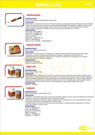 DIS VET
DIS VET
MARCOLAB 102
MARCLAZURIL
APRESENTAÇÃO
INDICAÇÃO
Marclazuril é um suplemento vitamínico mineral para eqüinos associado ao diclazuril. O Diclazuril possui atividade
contra o Sarcocystis neurona, protozoário causador da Encefalomielite Protozoária Eqüina (EPM), proporcionando
melhora significativa da sintomatologia nervosa. Marclazuril é indicado para animais submetidos a estresse,
viagens longas, competições e também para outros casos onde exista queda na imunidade.
Caixa com 7 seringas contendo 30g de produto cada
COMPOSIÇÃO
Vitamina B1 3.825,0000 mg
Vitamina B12 32,0000 mcg
Vitamina C 5.500,0000 mg
Vitamina E 150 U.I.
Ácido Fólico 1.650,0000 mg
Enxofre 3.000,0000 mg
Diclazuril equi: 3,3g/30g 110.000,0000 mg
REALAX PASTA
APRESENTAÇÃO
INDICAÇÃO
Relax pasta, é uma associação de L-triptofano com sulfato de magnésio indicada para eqüinos que estejam
submetidos ao estresse constante, seja este devido à transporte, competições, confinamentos, etc.
Indicado para animais expostos à estresses como: Transporte, Confinamento, Competições, etc. Indicados
para animais nervosos, excitados e agressivos
Caixa com 7 seringas de 35 gramas.
COMPOSIÇÃO
L-triptofano 1.000.00mg
Sulfato de magnésio 70,14g
MSM-100
APRESENTAÇÃO
INDICAÇÃO
O MSM (Metil Sulfonil Metano) é um componente sulfuroso que ocorre naturalmente em todas as plantas vivas e
tecidos animais. A principal função que faz do enxofre uma substância essencial para todas as funções orgânicas é
ajudar na formação da queratina, que é essencial para a boa performance esportiva do animal. Ajuda também na
produção de imunoglobulinas, que mantêm o sistema imune normal. É indicado para a melhor performance de
animais de esporte, uma vez que aumenta consideravelmente a capacidade de explosão do animal.
Potes contendo 500 g e 1kg
COMPOSIÇÃO
Enxofre (S 340,00 g
MIRACLE
APRESENTAÇÃO
INDICAÇÃO
O Miracle é recomendado para todos os animais submetidos e esforços intensos, para os protegerem das contraturas
musculares e aumentar a potência da massa muscular dos animais.
Devido aos componentes vitamina E, selênio, magnésio e lisina o Miracle funciona como fortalecedor de células
musculares, melhorando o condicionamento físico do animal.
A suplementação com vitamina E além de sua ação antioxidante, é responsável pela integridade de eritrócitos,
assim como estimula o sistema imune.
Potes de polipropileno contendo 500 e 1KG.
COMPOSIÇÃO
Glicocola 50.000,00 mg
Lisina 100.000,00 mg
Enxofre (S) 51.050,00 mg
Selênio 28,00 mg
Magnésio 40.000,00 mg
Vitamina E 115.000 UI
 