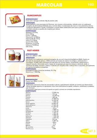 DIS VET
DIS VET
MARCOLAB 103
BUMCOMPLEX
APRESENTAÇÃO
INDICAÇÃO
BUMCOMPLEX é uma associação de Vitaminas, sais minerais e Aminoácidos, indicado como um suplemento
energético de alta biodisponibilidade para o animal atleta. A combinação dos macro e micro elementos diminui
o potencial inflamatório e ajuda a tranqüilizar o animal atleta colaborando assim para a performance adequada
e também evitando os quadros de miopatias por esforço.
Caixa com 7 seringas contendo 30g de produto cada
COMPOSIÇÃO
Magnésio 5.675mg
Zinco 950mg
Cromo 1.560mcg
Vitamina B1 33.500mg
Vitamina B6 28.125mg
Valina 213.750mg
Leucina 253.125mg
Glutamina 19.675mg
Isoleucina 90.000mg
Iodo 25mg
FAST HORSE
APRESENTAÇÃO
INDICAÇÃO
Fast Horse é um suplemento nutricional energético de uso oral à base de dimetilglicina (DMG). Sendo um
derivado do aminoácido glicina, o DMG estimula aa funções do sistema imunológico, cardiovascular e
neurológico. O DMG inibe a formação de ácido lático em animais atletas, aumentando a performance e
resposta muscular, diminuindo assim o tempo de recuperação pós exercício intenso e reduzindo, ainda, a
ocorrência de fadiga muscular e cãibras. É indicado em situações onde o esforço físico é requerido, principalmente
em eqüinos de esporte e competição.
Potes com: 500G E 1,5KG
COMPOSIÇÃO
Dimetilglicina (Sob a forma de cloridrato) 78.179g
Veículo q.s.p 1.000,00g
LOCOMOTIL
APRESENTAÇÃO
INDICAÇÃO
Suplemento nutricional á base de aminoácidos e glicose, especialmente indicado em animais que desenvolvam
intensa atividade esportiva ou reprodutora. Atua como estimulante do apetite, antitóxico, antiestresse e anabólico
não hormonal.
O Locomotil é ideal para animais de esporte em geral e animais em atividade reprodutora.
Frascos com 500ml, 1L E 5L.
COMPOSIÇÃO
Alanina.......................................................19.684 mg
Cisteína ..................................................... 720 mg
Glicina ....................................................... 44.200 mg
Tirosina ...................................................... 600 mg
Prolina ...................................................... 27.800 mg
Hidroxiprolina .......................................... 16.520 mg
Serina ........................................................ 1.600 mg
Ácido aspártico ........................................ 10.600 mg
Ácido glutâmico ....................................... 17.560 mg
Metionina ................................................ 21.420 mg
Lisina .......................................................... 255 g
Arginina ..................................................... 7.880 mg
Fenilalanina ............................................... 3.120 mg
Histidina .................................................... 1.400 mg
Leucina ...................................................... 5.400 mg
Isoleucina ................................................... 1.900 mg
Treonina ..................................................... 1.045 mg
Triptofano .................................................. 520 mg
Valina ........................................................ 4.380 mg
Glicose........................................................ 200 g
Colina ......................................................... 10 g
Betaína ...................................................... 10 g
DL-carnitina ............................................. 20 g
Veículo q.s.p. ............................................. 1.000
 