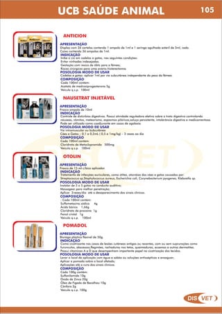 DIS VET
DIS VET
UCB SAÚDE ANIMAL 105
ANTICION
APRESENTAÇÃO
INDICAÇÃO
Inibe o cio em cadelas e gatas, nas seguintes condições:
Evitar ninhadas indesejadas.
Gestação com resico de óbto para a fêmea;
Riscos cirúrgicos para uma ovário-histerectomia.
POSOLOGIA MODO DE USAR
Cadelas e gatas: aplicar 1ml por via subcutânea independente do peso da fêmea.
Display com 36 cartelas contendo 1 ampola de 1ml e 1 seringa agulhada estéril de 3ml, cada.
Caixa contendo 36 ampolas de 1ml.
COMPOSIÇÃO
Cada 100ml contém:
Acetato de medroxiprogesterona 5g
Veículo q.s.p. 100ml
NAUSETRAT INJETÁVEL
APRESENTAÇÃO
INDICAÇÃO
Controle de distúrbios digestivos. Possui atividade reguladora eletiva sobre o trato digestivo controlando
náuseas, vômitos, meteorismo, espasmos pilóricos,soluço persistente, intolerância digestiva e medicamentosa.
Pode ser utilizado como coadjuvante em casos de agalaxia.
POSOLOGIA MODO DE USAR
Via intramuscular ou bubcutânea
Cães e Gatos – 0,1 a 0,2mL ( 0,5 a 1mg/kg) – 3 vezes ao dia
Frasco ampola de 10ml
COMPOSIÇÃO
Cada 100ml contém:
Cloridrato de Metoclopramida 500mg
Veículo q.s.p. 100ml
OTOLIN
APRESENTAÇÃO
INDICAÇÃO
Tratamento de infecções auriculares, como atites, otorréias dos cães e gatos causados por:
Streptococcus sp,Staphylococcus aureus, Escherichia coli, Corynebacterium pyogenes, Klebsiella sp.
POSOLOGIA MODO DE USAR
Instalar de 3 a 5 gotas no conducto auditivo;
Massagear para melhor penetração;
Aplicar 2vezes/dia até o desaparecimento dos sinais clínicos.
Frasco de 15 ml c/bico aplicador.
COMPOSIÇÃO
: Cada 100ml contém:
Sulfametazina sódica 4g
Ácido bórico 1,66g
Cloridrato de procaína 1g
Fenol cristal 1g
Veículo q.s.p. 100ml
POMADOL
APRESENTAÇÃO
INDICAÇÃO
Como cicatrizante nos casos de lesões cutâneas antigas ou recentes, com ou sem suprurações como
furúnculos, abscessos,flegmões, rachaduras nos tetos, queimaduras, eczemas e outras dermatites.
Possui vitaminas A e D que desempenham importante papel na cicatrização dos tecidos.
POSOLOGIA MODO DE USAR
Lavar o local de aplicação com água e sabão ou soluções antissépticas e enxaguar;
Aplicar a pomada sobre o local afetado;
Aplicações até a cura dos sinais clínicos.
Bisnaga plástica flexível de 50g.
COMPOSIÇÃO
Cada 100g contém:
Sulfanilamida 10g
Óxido de Zinco 20g
Óleo de Fígado de Bacalhau 10g
Cânfora 2g
Veículo q.s.p. 100g
 