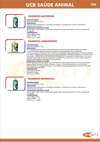 DIS VET
DIS VET
UCB SAÚDE ANIMAL 106
CHARMDOG BACTERICIDA
APRESENTAÇÃO
INDICAÇÃO
Indicado como antibacteriano, antisséptico,antifúngico e anticaspa para o banho, tratamento e
embelezamento dos cães.
POSOLOGIA MODO DE USAR
Aplicar sobre o pelo úmido , friccionando energicamente, aguardando alguns minutos e enxaguando
em seguida.
Frasco com 250ml e 5 litros.
COMPOSIÇÃO
Cada 100ml contém:
Irgasan DP300 1G
Veículo q.s.p. 100ml
CHARMDOG CARRAPATICIDA
APRESENTAÇÃO
INDICAÇÃO
É um antiparasitário formulado especialmente para o banho dos cães apresentando propriedades
carrapaticidas (Rhipicephalus sanguineus), pulgicida (Ctenocephalides canis) e piolhicida
( Linognatussetosus, Trichodectes canis). Além das propriedades antiparasitárias possui ainda propriedades
anticaspas e fungicidas (Microsporum canis) proporcionadas pelo Comperlam UDM que se encontra em sua
formulação. CARRAPATICIDA SAPONIFICADA CHARMDOG® foi especialmente desenvolvido com um pH
adequado para a pele do animal, proporciona aos pêlos de seu cão maciez, volume e brilho, enquanto
higieniza profundamente, deixando um suave perfume.
POSOLOGIA MODO DE USAR
Molhar bem todo o animal, aplicar uma quantidade do produto suficiente para formar uma abundante
espuma. Deixar atuar por 5 minutos. Enxaguar e secar o animal. Recomenda-se o uso de luvas de
borracha durante a aplicação do produto. A quantidade a ser aplicada depende do tamanho do animal
e do comprimento dos pêlos.
Frasco com 250ml e 5 litros.
COMPOSIÇÃO
Cada 100 mL contém:
Clorpirifós 100 mg
Veículo q.s.p 100 mL
CHARMDOG BACTERICIDA
APRESENTAÇÃO
INDICAÇÃO
Indicado como antibacteriano, antisséptico,antifúngico e anticaspa para o banho, tratamento e
embelezamento dos cães.
POSOLOGIA MODO DE USAR
Aplicar sobre o pelo úmido , friccionando energicamente, aguardando alguns minutos e enxaguando
em seguida.
Frasco com 250ml e 5 litros.
COMPOSIÇÃO
Cada 100ml contém:
Irgasan DP300 1G
Veículo q.s.p. 100ml
 