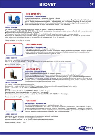 DIS VET
DIS VET
BIOVET
BIO-CIPER 15%
INDICAÇÃO COMPLEMENTAR
Pulverização Carrapaticida - Mosquicida Piolhicida - Sarnicid
Indicado para o controle e tratamento de infestações causadas por carrapatos (Boophilus microplus, Riphicephalus
spp) em todas as fases de desenvolvimento. É altamente eficaz para o controle de infestações de mosca-do-chifre
(Haemotobia irritans), musca doméstica, mosca do estábulo (Stomoxys calcitrans), piolhos (Linognatus vituli) e
sarnas (Sarcoptes scabiei var. bovis) que atacam os bovinos e suas instalações.
MODO DE USAR
Uso externo - Administrar através de pulverização, banhos de imersão e pulverização de instalações.
Por pulverização: Diluir 20 mL de BIO-CIPER 15% em 20 Litros de água e aplicar através de pulverizador comum molhando todo o corpo do animal.
Recomenda-se usar 5 litros do produto diluído por animal.
Por imersão em banheiro: Diluir 1,0 Litro de BIO-CIPER 15% em 1000 Litros de água. Para recarga, usar a mesma proporção.
Pulverização de instalações (currais, estábulos, leiterias, matadouros, bezerreiros): Diluir 3,0 mL de BIO-CIPER 15% em 1 litro de água. Pulverizar
todas as estruturas da instalação. Utilizar em torno de 1 litro da calda para cada 10 m2 de superfície.
Frascos contendo 20 mL, 250 mL e 1 Litro.
BIO-CIPER PLUS
INDICAÇÃO COMPLEMENTAR
Pulverização Carrapaticida - Mosquicida - Bernicida
Controle e tratamento de infestações causadas por parasitas externos em bovinos: Carrapatos: Boophilus microplus.
Moscas: mosca dos estábulos (Stomoxys calcitrans), mosca-do-chifre (Haematobia irritans) e musca doméstica.
Controle de larvas de Dermatobia hominis, agente do berne.
MODO DE USAR
Uso externo - Administrar através de pulverização.
Diluir 10 mL de Bio-Ciper Plus em 4 L de água. Recomenda-se usar de 4 a 5 litros do produto diluído por animal.
Frascos contendo 250 mL e 1 Litro.
AMITRAZ 25%
INDICAÇÃO COMPLEMENTAR
Bovinos: carrapaticida para o combate ao Boophilus microplus.
Ovinos: sarnicida para o combate a sarna psoróptica (Psoroptes ovis) e piolhos (Melophagus ovinus).
Suínos: sarnicida para o combate a sarna sarcóptica (Sarcoptes scabiei var. suis) e piolhicida (Haematopinus suis).
Caninos: para o tratamento das principais sarnas (dos gêneros: Notoedres, Otodectes e Psoroptes; Demodex canis,
Sarcoptes scabiei) e auxiliar no tratamento de carrapatos (Riphicephalus sanguineus), piolhos (Linognatus setosus e
Trichodectes canis) e pulgas (Ctenocephalides canis).
MODO DE USAR
Uso externo - Administrar através de pulverização.
Bovinos: diluir 1 mL de AMITRAZ 25% BIOVET em 1 litro de água. Utilizar no mínimo 5 litros da diluição por bovino adulto.
Ovinos e Suínos: diluir 2 mL de AMITRAZ 25% BIOVET em 1 litro de água.
Caninos:
Sarna Demodécica: diluir 2 mL de AMITRAZ 25% BIOVET em 1 litro de água.
Sarna Sarcóptica: diluir 1 mL de AMITRAZ 25% BIOVET em 1 litro de água.
Outros Ectoparasitas (carrapatos, piolhos e pulgas): diluir 1 mL de AMITRAZ 25% BIOVET em 1 litro de água.
Frascos contendo 20 mL, 250 mL, 1 Litro.
OXFADEN
INDICAÇÃO COMPLEMENTAR
Anti-helmíntico para bovinos, ovinos e caprinos Suspensão Oral
OXFADEN é um anti-helmíntico ativo sobre o conjunto de nematódeos gastrintestinais, sob suas formas adultas e
larvais; muito bem tolerado pelos herbívoros, eficaz em doses baixas. É pronto para uso e praticamente desprovido
de toxicidade. Tratamento e controle de infestações causadas por nematódeos gastrintestinais em Bovinos, Ovinos e
Caprinos, tais como: Haemonchus spp, Ostertagia spp, Trichostrongylus spp.
MODO DE USAR
Agitar antes de usar. Administrar através da via oral, com o auxílio de pistola dosificadora.
Dose Média: 2,5 mg de princípio ativo por kg de peso corpóreo.
Bovinos, Ovinos e Caprinos: 1 mL de OXFADEN para cada 9 kg de peso corpóreo.
Frascos contendo 250 mL e 1 Litro.
07
 