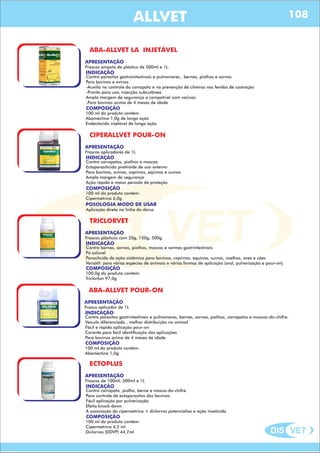 DIS VET
DIS VET
ALLVET
ABA-ALLVET LA INJETÁVEL
APRESENTAÇÃO
INDICAÇÃO
Contra parasitos gastrointestinais e pulmonares , bernes, piolhos e sarnas
Para bovinos e ovinos
-Auxilia no controle do carrapato e na prevenção de ciheiras nas feridas de castração
-Pronto para uso, injecção subcutânea
Ampla margem de segurança e compatível com vacinas
-Para bovinos acima de 4 meses de idade
Frascos ampola de plástico de 500ml e 1L.
COMPOSIÇÃO
100 ml do produto contém:
Abamectina 1,0g de longa ação
Endectocida injetável de longa ação
CIPERALLVET POUR-ON
APRESENTAÇÃO
INDICAÇÃO
Contra carrapatos, piolhos e moscas
Ectoparasiticida piretróide de uso externo
Para bovinos, ovinos, caprinos, eqüinos e suínos
Ampla margem de segurança
Ação rápida e maior período de proteção
POSOLOGIA MODO DE USAR
Aplicação direta na linha do dorso
Frascos aplicadores de 1L
COMPOSIÇÃO
100 ml do produto contém:
Cipermetrina 6,0g
TRICLORVET
APRESENTAÇÃO
INDICAÇÃO
Contra bernes, sarnas, piolhos, moscas e vermes gastrintestinais
Pó solúvel
Parasiticida de ação sistêmica para bovinos, caprinos, equinos, suínos, coelhos, aves e cães
Versátil: para várias espécies de animais e várias formas de aplicação (oral, pulverização e pour-on).
Frascos plásticos com 20g, 150g, 500g.
COMPOSIÇÃO
100,0g do produto contém:
Triclorfon 97,0g
ABA-ALLVET POUR-ON
APRESENTAÇÃO
INDICAÇÃO
Contra parasitos gastrintestinais e pulmonares, bernes, sarnas, piolhos, carrapatos e moscas-do-chifre.
Veículo diferenciado , melhor distribuição no animal
Fácil e rápida aplicação pour-on
Corante para fácil identificação das aplicações
Para bovinos acima de 4 meses de idade
Frasco aplicador de 1L
COMPOSIÇÃO
100 ml do produto contém:
Abamectina 1,0g
ECTOPLUS
APRESENTAÇÃO
INDICAÇÃO
Contra carrapato, piolho, berne e mosca-do-chifre.
Para controle de ectoparasitos dos bovinos
Fácil aplicação por pulverização
Efeito knock-down
A associação da cipermetrina + diclorvos potencializa a ação inseticida
Frascos de 100ml, 500ml e 1L
COMPOSIÇÃO
100 ml do produto contém:
Cipermetrina 4,2 ml
Diclorvos (DDVP) 44,7ml
108
 