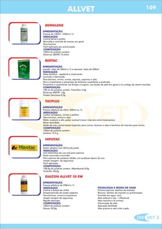 DIS VET
DIS VET
ALLVET
BERNILENE
APRESENTAÇÃO
INDICAÇÃO
Contra berne e piolho
Bernicida e controle de moscas em geral
Para bovinos
Fácil aplicação por pulverização
Frascos de 100ml , 250ml e 1L
COMPOSIÇÃO
100ml do produto contém:
Díclorvos (DDVP) 74,45ml
BERTAC
APRESENTAÇÃO
INDICAÇÃO
Mata-bicheira , repelente e cicatrizante
Larvicida e Germicida
Para bovinos, ovinos, suínos, equinos, caprinos e cães
Para o tratamento e prevenção de bicheiras superficiais e profunda
Preventivo e cicatrizante nas feridas cirúrgicas, nas lesões de pele em geral e no umbigo de récem-nascidos.
Líquido- latas de 500ml e 1L e aerossol –latas de 500ml
COMPOSIÇÃO
100 ml do produto contém: Triclorflon 2,0g
Diclorvos (DDVP) 1,0g
Violeta Genciana 0,5g
TACPLUS
APRESENTAÇÃO
INDICAÇÃO
Contra carrapatos, sarnas e piolhos
Para bovinos, ovinos e cães.
Efeito imediato e alto poder residual (maior intervalo entre tratamentos)
Baixa toxicidade
Modo de usar: pulverização/aspersão para suínos, bovinos e cães e banheiro de imersão para ovinos.
Frascos plásticos de 40ml, 200ml ou 1L.
COMPOSIÇÃO
100ml do produto contém:
Amitraz 12,5 g
HIPOTAC
APRESENTAÇÃO
INDICAÇÃO
Anti-helmíntico de uso oral para eqüinos
Pasta vermicida e larvicida
Para eqüinos de qualquer idades, em qualquer época do ano
Ampla margem de segurança
Fácil aplicação
Injetor plástico com 30,0 g de pasta.
COMPOSIÇÃO
100,0g do produto contém: Albendazole 8,0g
Triclorfon 58,0g
DIAZON ALLVET 50 EW
APRESENTAÇÃO
INDICAÇÃO
Contra a mosca-do-chifre
Ectoparasiticida de amplo espectro
Para bovinos, ovinos e carproinos
Ampla margem de segurança
Rápida absorção
Frascos plásticos de 200ml e 1L
COMPOSIÇÃO
100ml do produto contém :
Diazon 50,0g
POSOLOGIA E MODO DE USAR
Ovinos/caprinos: banhos de imersão.
Bovinos: banhos de imersão ou pulverização
Emulsão em água: (ew)
Mais estável e não – inflamável
Não mancha e lã (ovinos)
Diminuição do odor
Aplicação facilitada
Não queima e não irrita a pele
109
 