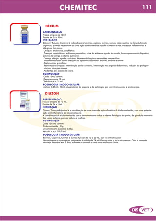 DIS VET
DIS VET
CHEMITEC
DÉXIUM
APRESENTAÇÃO
Frasco-ampola de 10ml.
Pacote de 24 x 10ml.
INDICAÇÃO
Déxium* Solução Injetável é indicado para bovinos, eqüinos, ovinos, suínos, cães e gatos, na terapêutica de
urgência, quando necessitam de uma ação corticosteróide rápida e intensa e nos processos inflamatórios e
alérgicos, tais como:
Choque: endotóxico, anafilático.
Doenças respiratórias: enfisema paroxístico, crise do enfisema agudo do cavalo, broncopneumonia dispnéica,
edema de laringe e edema pulmonar.
Doença alérgica aguda: urticária, fotossensibilização e dermatites inespecíficas.
Tratamentos locais como afecções do aparelho locomotor: bursite, sinovite e artrite.
Acetonemias gravídicas.
Reanimação cirúrgica: intervenção genito-urinário, intervenção nos órgãos abdominais, redução do prolapso
uterino, cirurgias ósseas.
Acidentes por picada de cobra.
COMPOSIÇÃO
Cada 10mL contém:
Dexametasona 20 mg
Veículo q.s.p. 10 mL
POSOLOGIA E MODO DE USAR
Aplicar 0,25ml a 10ml, dependendo da espécie e da patologia, por via intramuscular e endovenosa.
DIUZON
APRESENTAÇÃO
INDICAÇÃO
Diuzon* Solução Injetável é a combinação de uma marcada ação diurética da triclormetiazida, com uma potente
ação antiinflamatória da dexametasona.
A combinação da triclormetiazida com a dexametasona reduz o edema fisiológico do parto, da glândula mamária
das vacas leiteiras, porcas, cabras e ovelhas.
COMPOSIÇÃO
Cada 100 mL contém:
Triclormetiazida 1,0 g
Dexametasona (acetato) 0,05g
Veículo, q.s.p. 100,0 mL
Frasco-ampola de 10 mL.
Pacote de 24 x 10ml.
POSOLOGIA E MODO DE USAR
Bovinos, Caprinos, Ovinos e Suínos: Aplicar de 10 a 20 mL, por via intramuscular
Normalmente a resposta ao tratamento é obtida de 24 a 48 horas após o início do mesmo. Caso a resposta
não seja favorável em 3 dias, submeter o animal a uma nova avaliação clínica.
111
 