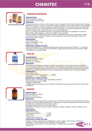 DIS VET
DIS VET
CHEMITEC
FLUNIXIN INJETÁVEL
APRESENTAÇÃO
Frasco-ampola de 10 e 50ml.
Pacotes de 12 x 10ml e 8 x 50ml.
INDICAÇÃO
É indicado para eqüinos, bovinos, suínos e caprinos, para o tratamento da dor (inclusive cólica), febre e processo
inflamatórios. Eqüinos: nas cólicas, nos distúrbios músculos-esqueléticos, na dor pós-traumática ou pós-operatória.
Bovinos: nos distúrbios músculos-esqueléticos do aparelho locomotor, na dor pós-traumática ou pós-operatória,
na paresia pós-parto, nas mastites ambientais, tóxicas e hiperagudas, como terapia complementar, na diarréia
do bezerro recém-nascido, o tratamento auxiliar nos processos infecciosos.
Suínos: nos distúrbios do aparelho locomotor com presença de inflamação e dor (coxeadura), na síndrome
MMA (mastite-metrite-agalaxia) , na dor pós traumática ou pos-operatória.
Caninos: tratamento de inflamações açulares: redução da inflamação pós-cirúrgica, uveíte anterior, ceratite
e conjutivite, choque endotóxico, distúrbios músculo-esqueléticos como artrose, discopatias, miosites, dor
pós-traumática e pós- cirúrgica.
COMPOSIÇÃO
Cada 100 ml contém:
Flunixina (meglumina) 5,0g
Veículo q.s.p. 100ml
POSOLOGIA E MODO DE USAR
A dose recomendada é de 1,1mg de flunixina/kg de peso corporal para eqüinos (1ml/45kg), 1,1 a 2,2mg de
flunixina/kg de peso corporal para bovinos (2ml/45kg), 1mg/kg de peso corporal para caninos (0,2ml/10kg)
e 2,2mg/kg para suínos (2ml/45kg).
ACH-80
APRESENTAÇÃO
INDICAÇÃO
Indicado para desinfecção de instalações e ambiente de criação de animias. O princípio ativo do ACH-80 é
um sal de amônia quaternária com ação microbiana. Nas diluições recomendadas é altamente eficiente contra
uma grande variedade de fungos e bactérias tais como: E.coli, Salmonella spp, Pseudomonas spp, Protetus spp,
Klebsiella spp, Shigella spp, Staphylococcus spp, Aspergilus flavus, Aspergilus Níger e Aspergilus fumigatus.
COMPOSIÇÃO
Cada 100mL contém:
Cloreto de alquil dimetil benzil amôneo........ 80,00g
Veículo qsp......................100,00mL
Frascos de 250ml (24 x 250ml).
Frascos de 1L (12 X1L).
Bombonas de 5 e 20 litros.
POSOLOGIA E MODO DE USAR
Diluições: Diuluir o ACH-80 em água nas seguintes proporções:
Descontaminação em geral: 1:4000
Lavagem e contaminação:
1:1000(dosagem para superfícies sujas e altamente contaminadas que exigem ação de limpeza, além da ação
desinfetante).
BIOFOR
APRESENTAÇÃO
INDICAÇÃO
Indicado na desinfecção de instalações, equipamentos e instrumentos cirúrgicos; no controle bacteriano da água
de bebida; nos banhos assépticos e pedilúvios, na desinfecção das mãos dos ordenadores e dos úberes das vaca,
no tratamento do umbingo dos animais recém-nascidos.
Desinfecção Preventiva Contra o vírus da febre aftosa:
Na lavagem e desinfecção de aviários, gaiolas incubadoras, pocilgas, estábulos, cocheiras, coelheiras, canis,
jaulas e haras.
COMPOSIÇÃO
Cada 100 mL contém:
Concentrado de iodophor............... 11,25 g*
Ácido fosfórico.................................15,00 g
Veículo q.s.p. ............................... 100 mL
* Contém 2,25% de iodo livre
Frascos de 100ml (6 x 100ml)
Frascos de 1L(12 x 1L)
Bombonas de 5,20e 200litros.
POSOLOGIA E MODO DE USAR
Diluições: Lavagem e esterilização de equipamentos , tanques , latões, tanques de leite, abatedouros
e frigoríficos: 1 litro de Biofor para cada 1.200 litros de água (0,08%).
Desinfecção preventiva contra o vírus da febre aftosa: 1L de Biofor para cada 100 litros
de água (1%).
112
 