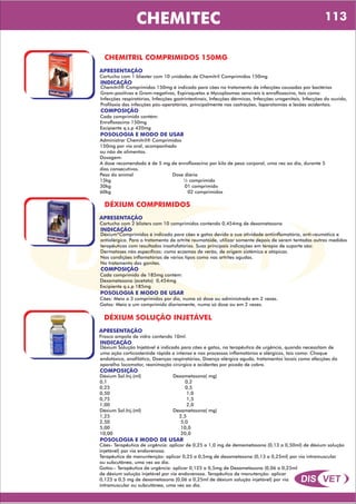 DIS VET
DIS VET
CHEMITEC
CHEMITRIL COMPRIMIDOS 150MG
APRESENTAÇÃO
INDICAÇÃO
Chemitril® Comprimidos 150mg é indicado para cães no tratamento de infecções causadas por bactérias
Gram-positivas e Gram-negativas, Espiroquetas e Mycoplasmas sensíveis à enrofloxacino, tais como:
Infecções respiratórias, Infecções gastrintestinais, Infecções dérmicas, Infecções urogenitais, Infecções do ouvido,
Profilaxia das infecções pós-operatórias, principalmente nas castrações, laparotomias e lesões acidentais.
Cartucho com 1 bliester com 10 unidades de Chemitril Comprimidos 150mg
COMPOSIÇÃO
Cada comprimido contém:
Enrofloxacino 150mg
Excipiente q.s.p 420mg
POSOLOGIA E MODO DE USAR
Administrar Chemitril® Comprimidos
150mg por via oral, acompanhado
ou não de alimentos.
Dosagem:
A dose recomendada é de 5 mg de enrofloxacino por kilo de peso corporal, uma vez ao dia, durante 5
dias consecutivos.
Peso do animal Dose diária
15kg ½ comprimido
30kg 01 comprimido
60kg 02 comprimidos
DÉXIUM COMPRIMIDOS
APRESENTAÇÃO
INDICAÇÃO
Déxium*Comprimidos é indicado para cães e gatos devido a sua atividade antiinflamatória, anti-reumática e
antialérgica. Para o tratamento de artrite reumatóide, utilizar somente depois de serem tentadas outras medidas
terapêuticas com resultados insatisfatórios. Suas principais indicações em terapia de suporte são:
Dermatoses não específicas: como eczemas de verão, de origem sistêmica e atópicas.
Nas condições inflamatórias de vários tipos como nas artrites agudas.
No tratamento das gonites.
Cartucho com 2 blisters com 10 comprimidos contendo 0,454mg de dexametasona
COMPOSIÇÃO
Cada comprimido de 185mg contém:
Dexametasona (acetato) 0,454mg
Excipiente q.s.p 185mg
POSOLOGIA E MODO DE USAR
Cães: Meio a 3 comprimidos por dia, numa só dose ou administrada em 2 vezes.
Gatos: Meio a um comprimido diariamente, numa só dose ou em 2 vezes.
DÉXIUM SOLUÇÃO INJETÁVEL
APRESENTAÇÃO
INDICAÇÃO
Déxium Solução Injetável é indicado para cães e gatos, na terapêutica de urgência, quando necessitam de
uma ação corticosteróide rápida e intensa e nos processos inflamatórios e alérgicos, tais como: Choque
endotóxico, anafilático, Doenças respiratórias, Doença alérgica aguda, tratamentos locais como afecções do
aparelho locomotor, reanimação cirúrgica e acidentes por picada de cobra.
Frasco ampola de vidro contendo 10ml.
COMPOSIÇÃO
Déxium Sol.Inj.(ml) Dexametasona( mg)
0,1 0,2
0,25 0,5
0,50 1,0
0,75 1,5
1,00 2,0
Déxium Sol.Inj.(ml) Dexametasona( mg)
1,25 2,5
2,50 5,0
5,00 10,0
10,00 20,0
POSOLOGIA E MODO DE USAR
Cães- Terapêutica de urgência: aplicar de 0,25 a 1,0 mg de demametasona (0,13 a 0,50ml) de déxium solução
injetável) por via endovenosa.
Terapêutica de manuntenção: aplicar 0,25 a 0,5mg de dexametasona (0,13 a 0,25ml) por via intramuscular
ou subcutânea, uma vez ao dia.
Gatos:- Terapêutica de urgência: aplicar 0,125 a 0,5mg de Dexametasona (0,06 a 0,25ml
de déxium solução injetável por via endovenosa. Terapêutica de manutenção: aplicar
0,125 a 0,5 mg de dexametasona (0,06 a 0,25ml de déxium solução injetável) por via
intramuscular ou subcutânea, uma vez ao dia.
113
 