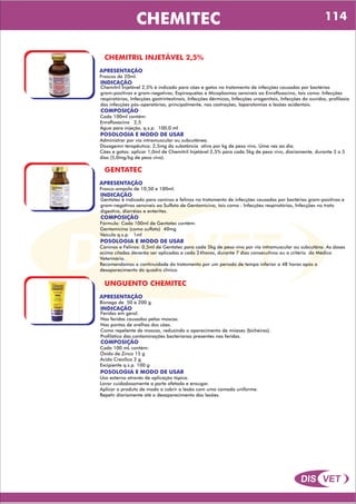 DIS VET
DIS VET
CHEMITEC
CHEMITRIL INJETÁVEL 2,5%
APRESENTAÇÃO
INDICAÇÃO
Chemitril Injetável 2,5% é indicado para cães e gatos no tratamento de infecções causadas por bactérias
gram-positivas e gram-negativas, Espiroquetas e Micoplasmas sensíveis ao Enrofloxacino, tais como: Infecções
respiratórias, Infecções gastrintestinais, Infecções dérmicas, Infecções urogenitais, Infecções do ouvidos, profilaxia
das infecções pós-operatórias, principalmente, nas castrações, laparotomias e lesões acidentais.
Frascos de 20ml.
COMPOSIÇÃO
Cada 100ml contém:
Enrofloxacino 2,5
Água para injeção, q.s.p. 100,0 ml
POSOLOGIA E MODO DE USAR
Administrar por via intramuscular ou subcutânea.
Dosagemn terapêutica: 2,5mg da substância ativa por kg de peso vivo, Uma vez ao dia.
Cães e gatos: aplicar 1,0ml de Chemitril Injetável 2,5% para cada 5kg de peso vivo, diariamente, durante 3 a 5
dias (5,0mg/kg de peso vivo).
GENTATEC
APRESENTAÇÃO
INDICAÇÃO
Gentatec é indicado para caninos e felinos no tratamento de infecções causadas por bactérias gram-positivas e
gram-negativas sensíveis ao Sulfato de Gentamicina, tais como : Infecções respiratórias, Infecções no trato
digestivo, diarréias e enterites.
Frasco-ampola de 10,50 e 100ml.
COMPOSIÇÃO
Fórmula: Cada 100ml de Gentatec contém:
Gentamicina (como sulfato) 40mg
Veículo q.s.p. 1ml
POSOLOGIA E MODO DE USAR
Caninos e Felinos: 0,5ml de Gentatec para cada 5kg de peso vivo por via intramuscular ou subcutâna. As doses
acima citadas deverão ser aplicadas a cada 24horas, durante 7 dias consecutivos ou a critério do Médico
Veterinário.
Recomendamos a continuidade do tratamento por um período de tempo inferior a 48 horas após o
desaparecimento do quadro clínico.
UNGUENTO CHEMITEC
APRESENTAÇÃO
INDICAÇÃO
Feridas em geral.
Nas feridas causadas pelas moscas.
Nas pontas de orelhas dos cães.
Como repelente de moscas, reduzindo o aparecimento de miíases (bicheiras).
Profilático das contaminações bacterianas presentes nas feridas.
Bisnaga de 50 e 200 g.
COMPOSIÇÃO
Cada 100 mL contém:
Óxido de Zinco 15 g
Ácido Cresílico 2 g
Excipiente q.s.p. 100 g
POSOLOGIA E MODO DE USAR
Uso externo através de aplicação tópica.
Lavar cuidadosamente a parte afetada e enxugar.
Aplicar o produto de modo a cobrir a lesão com uma camada uniforme.
Repetir diariamente até o desaparecimento das lesões.
114
 