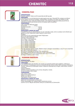 DIS VET
DIS VET
CHEMITEC
CHEMITAL PLUS
APRESENTAÇÃO
INDICAÇÃO
Chemital® Plus é um anti-helmíntico de amplo espectro para cães. Chemital® Plus combate com eficácia
formas adultas e larvárias de cestóides, ancilostomídeos, ascarídeos e tricurídeos que infestam os cães.
Chemital® Plus possui, além de excelente atuação, uma margem de segurança ampla que permite sua
administração mesmo para fêmeas prenhes em qualquer época da gestação.
Cartucho contendo 1 blister com 04 comprimidos de 660 mg cada.
COMPOSIÇÃO
Cada comprimido (660 mg) contém:
Praziquantel.........................50 mg
Pamoato de pirantel.........................144 mg
Febantel...........................................150 mg
Excipiente q.s.p. ..............................660 mg
POSOLOGIA E MODO DE USAR
Chemital® Plus deve ser administrado por via oral, misturado à ração, carne ou qualquer outro alimento que
agrade ao animal, dispensando regime especial ou jejum prévio.
Dosagem:
Administrar 01 (um) comprimido para cada 10 Kg de peso.
Peso do cão Quantidade do produto
Até 2 Kg 1/4 de comprimido
De 2 a 5 Kg. 1/2 de comprimido
De 6 a 10 Kg 1 comprimido
De 11 a 20 Kg. 2 comprimidos
De 21 a 30 Kg. 3 comprimidos
De 31 a 40 Kg. 4 comprimidos
De 11 a 20 Kg 2 comprimidos
De 21 a 30 Kg 3 comprimidos
De 31 a 40 Kg. 4 comprimidos
Para cães com peso superior a 40 Kg, obedecer sempre a dosagem recomendada, ou seja, 01 (um) comprimido
para cada 10 Kg de peso corporal.
Para otimizar o emprego de Chemital* Plus, recomenda-se:
Vermifugar as fêmeas antes das coberturas e 10 dias antes do parto.
Tratar os filhotes com 2, 4, 8 e 12 semanas de vida e aos 4, 5, e 6 meses.
Vermifugar os adultos a cada 3 meses.
FLUNIXIN INJETÁVEL
APRESENTAÇÃO
INDICAÇÃO
é um antiinflamatório não esteróide, não narcótico que apresenta potente ação analgésica, antitérmica e
anti-endotóxica. É indicado para caninos no tratamento da dor (inclusive cólica), febre e processos inflamatórios.
Caninos:- tratamento de inflamações oculares: redução da inflamação pós-cirúrgica, uveíte anterior, ceratite e
conjuntivite.
choques endotóxico
distúrbios músculo-esqueléticos como artrose, discopatias, miosites.
dor pós-traumática e pós-cirúgica.
Frasco ampola de 10 e 50ml.
COMPOSIÇÃO
Cada 100 mL contém:
Megluminato de flunixina8,3 g*
Veículo, q.s.p.100 mL
*Equivalente a 5,0 g de flunixina
POSOLOGIA E MODO DE USAR
Aplicar por via intramuscular ou intravenosa.
A dose recomendada é de 1mg/kg de peso corporal para caninos.
Caninos: 0,2 ml/ 10kg por dia durante 3 dias por via endovenosa ou intramuscular.
115
 