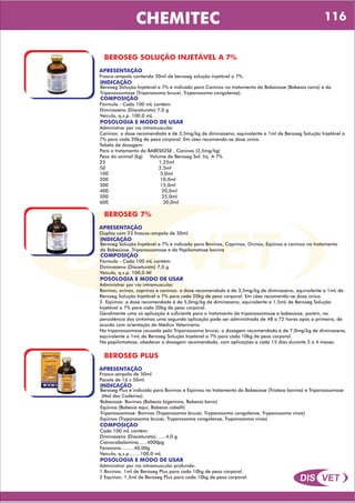 DIS VET
DIS VET
CHEMITEC
BEROSEG SOLUÇÃO INJETÁVEL A 7%
APRESENTAÇÃO
INDICAÇÃO
Beroseg Solução Injetável a 7% é indicado para Caninos no tratamento da Babesiose (Babesia canis) e da
Tripanossomose (Tripanosoma brucei, Trypanosoma congolense).
Frasco-ampola contendo 30ml de beroseg solução injetável a 7%.
COMPOSIÇÃO
Fórmula - Cada 100 mL contém:
Diminazeno (Diaceturato) 7,0 g
Veículo, q.s.p. 100,0 mL
POSOLOGIA E MODO DE USAR
Administrar por via intramuscular.
Caninos: a dose recomendada é de 3,5mg/kg de diminazeno, equivalente a 1ml de Beroseg Solução Injetável a
7% para cada 20kg de peso corporal. Em cães recomenda-se dose única.
Tabela de dosagem:
Para o tratamento da BABESIOSE , Caninos (3,5mg/kg)
Peso do animal (kg) Volume de Beroseg Sol. Inj. A 7%
25 1,25ml
50 2,5ml
100 5,0ml
200 10,0ml
300 15,0ml
400 20,0ml
500 25,0ml
600 30,0ml
BEROSEG 7%
APRESENTAÇÃO
INDICAÇÃO
Beroseg Solução Injetável a 7% é indicado para Bovinos, Caprinos, Ovinos, Eqüinos e caninos no tratamento
da Babesiose, Tripanossomose e da Papilomatose bovina
Display com 25 frascos-ampola de 30ml.
COMPOSIÇÃO
Fórmula - Cada 100 mL contém:
Diminazeno (Diaceturato) 7,0 g
Veículo, q.s.p. 100,0 Ml
POSOLOGIA E MODO DE USAR
Administrar por via intramuscular.
Bovinos, ovinos, caprinos e caninos: a dose recomendada é de 3,5mg/kg de diminazeno, equivalente a 1mL de
Beroseg Solução Injetável a 7% para cada 20kg de peso corporal. Em cães recomenda-se dose única.
2. Eqüinos: a dose recomendada é de 5,0mg/kg de diminazeno, equivalente a 1,5mL de Beroseg Solução
Injetável a 7% para cada 20kg de peso corporal.
Geralmente uma só aplicação é suficiente para o tratamento da tripanossomose e babesiose, porém, na
persistência dos sintomas uma segunda aplicação pode ser administrada de 48 a 72 horas após a primeira, de
acordo com orientação do Médico Veterinário.
Na tripanossomose causada pelo Tripanossoma brucei, a dosagem recomendada é de 7,0mg/kg de diminazeno,
equivalente a 1mL de Beroseg Solução Injetável a 7% para cada 10kg de peso corporal.
Na papilomatose, obedecer a dosagem recomendada, com aplicações a cada 15 dias durante 3 a 4 meses.
BEROSEG PLUS
APRESENTAÇÃO
INDICAÇÃO
Beroseg Plus é indicado para Bovinos e Eqüinos no tratamento da Babesiose (Tristeza bovina) e Tripanossomose
(Mal das Cadeiras).
Babesiose: Bovinos (Babesia bigemina, Babesia bovis)
Eqüinos (Babesia equi, Babesia caballi)
Tripanossomose: Bovinos (Trypanosoma brucei, Trypanosoma congolense, Trypanosoma vivax)
Eqüinos (Trypanosoma brucei, Trypanosoma congolense, Trypanosoma vivax)
Frasco-ampola de 50ml
Pacote de 16 x 50ml.
COMPOSIÇÃO
Cada 100 mL contém:
Diminazeno (Diaceturato).......4,0 g
Cianocobalamina......4000µg
Fenazona.........40,00g
Veículo, q.s.p........100,0 mL
POSOLOGIA E MODO DE USAR
Administrar por via intramuscular profunda:
1 Bovinos: 1ml de Beroseg Plus para cada 10kg de peso corporal.
2 Equinos: 1,5ml de Beroseg Plus para cada 10kg de peso corporal.
116
 